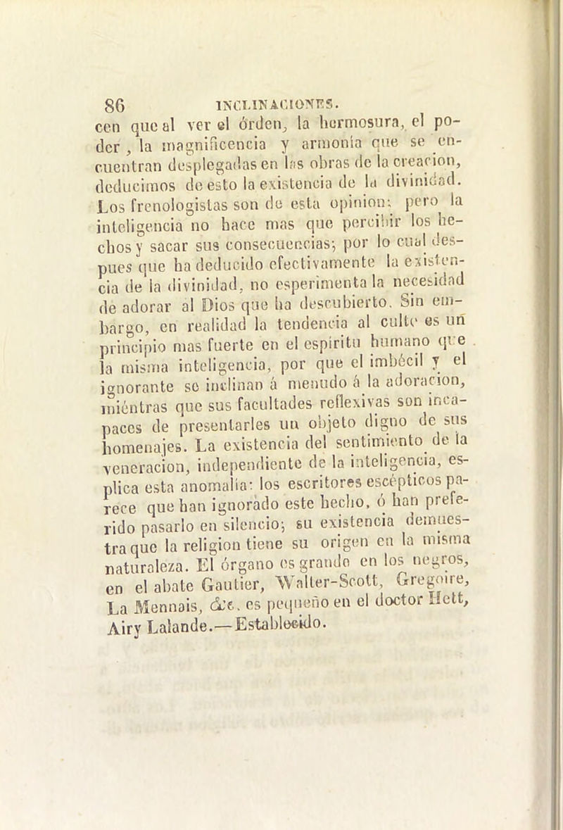 cen que al ver el orden, la hermosura, el po- der , la magnificencia y armonía que se en- cuentran desplegadas en las obras de la creación, deducimos de esto la existencia de la divinidad. Los frenologislas son de esta opinión; pero la inteligencia no hace mas que percibir los he- chos y sacar sus consecuencias; por lo cual des- pués que ha deducido efectivamente la existen- cia de la divinidad, no esperinienta la necesidad de adorar al Dios que ha descubierto. Sin em- bargo, en realidad la tendencia al cuite es uñ principio mas fuerte en el espíritu hurnano qre la misma inteligencia, por que el imbécil y el ¡añorante so indinan á menudo á la adoración, iniéntras que sus facultades reflexivas son inca- paces de presentarles uu objeto digno de sus homenajes. La existencia del sentimiento de la veneración, independiente de la inteligencia, es- plica esta anomalía: los escritores escéplicos pa- rece que han ignorado este heclio. ó han prefe- rido pasarlo en silencio; su existencia demues- tra que la religión tiene su origen en la misma naturaleza. El órgano es grande en los negros, en el abate Gautier, Waller-Scott, Gregn.re, La Mennais, es pequeño en el doctor Helt, Airy Lalande.—Establoeido.