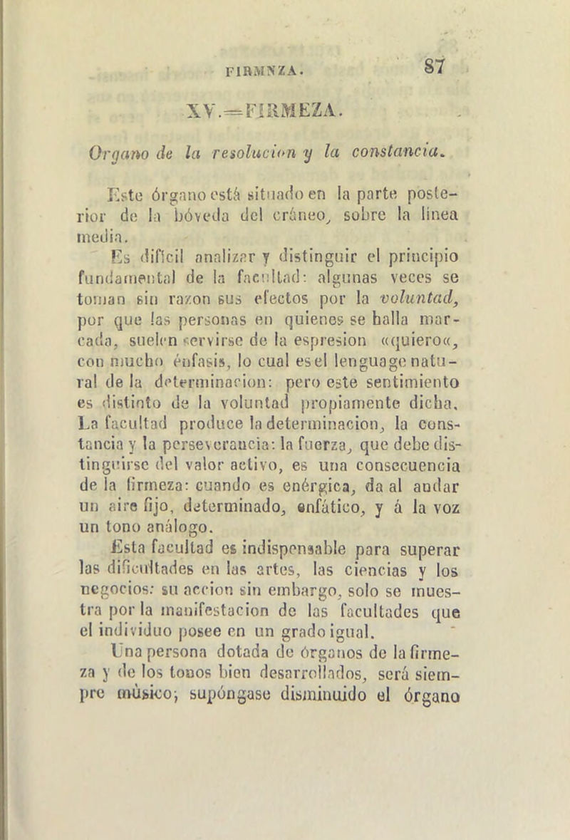 FlRiMNZA. Organo de la resolución y la constancia. Este órgano ostá situado en la parte poste- rior de la bóveda del cráneo^ sobre la linea media. Ká dificil analizar y distinguir el principio fundarneiital de la faciillad: algunas veces se tornan sin razón bus electos por la voluntad, por que las personas en quienes se halla mar- cada, suelen '-ervirse do la espresion «quiero», con nmcho énfasis, lo cual esel lenguagenatu- ral de la dfHerminacion: pero este sentimiento es distinto de la voluntad ¡¡ropianiente dicha. La facultad produce la determinación^ la cons- tancia y la perseverancia: la fuerza^ que debe dis- tinguirse del valor activo, es una consecuencia déla firmeza: cuando es enérgica, da al andar un airo fijo, determinado, «nfático, y á la voz un tono análogo. Esta facultad es indispensable para superar las difiouítadeg en las artes, las ciencias y los negocios.- su acción sin embargo, solo se mues- tra por la manifestación de las facultades que el individuo posee en un grado igual. Una persona dotada de órganos de la firme- za y de los tonos bien desarrollados, será siem- pre míi»i<:o; supóngase disminuido el órgano