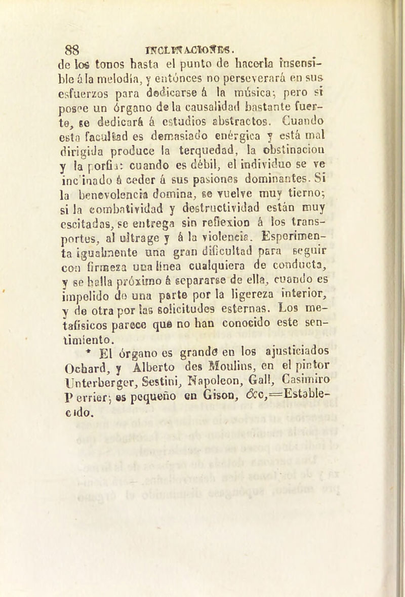 de los tonos hasta el punto de hacorla insensi- ble á la melodía, y entúnces no perseverará en sus esfuerzos para dedicarse & la música-, pero sí posee un órgano dala causalidad bastante fuer- te, íe dedicará á estadios abstractos. Cuando esto facultad es demasiado enérgica y está mal dirigida produce la terquedad, la obstinaciou y la i-.orQi: cuando es débil, el individuo se ve inc'iaado ó ceder h sus pasiones dominantes. Sí la benevolencia domina, se vuelve muy tierno-, si la combatividad y destructividad están muy cscitadas, PC entrega sin refíexioo á los trans- portes, al ultra ge y á la violencie. Esperimen- ta i.gualinente una gran dificultad para seguir con firmeza uca línea cualquiera de conducta, y se halla próximo k separarse de ella, cuando es impelido do una parte por la ligereza interior, y de otra por las solicitudes esternas. Los me- taíisicos parece que no han conocido este sen- timiento. * El órgano es grande en los ajusticiados Ochará, y Alberto des Moulins, en el pintor llnterberger, Sestini, Napoleón, Gall, Casimiro V errier, es pequeño en Gison, d:c,=Est9ble- cido.