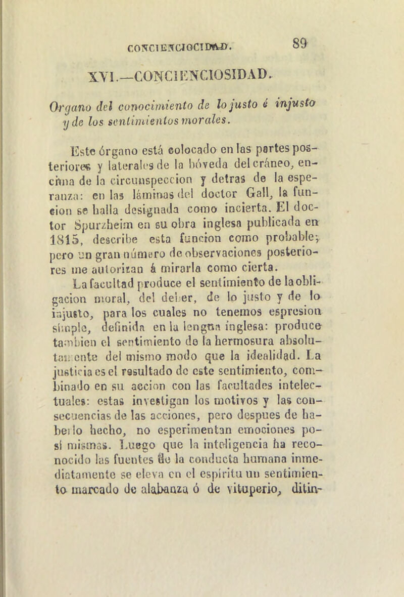 f,o?raEWCioCTD»wx. XYl.—CONCÍ ENCIOSIDAD. Organo del conocimiento de lo justo é injusto y de los scnlimienlos morales, liste órgano está colocado en las partes pos- teriore* y laterales de la inWeda del cráneo, en- chna do la circunspección y detras de la espe- ranza: colas láminas dol doctor Gall, la fun- ción se baila designada como incierta. El doc- tor Spurzheim en su obra inglesa publicada en 1S15, describe esta función como probable-, pero un gran número de observaciones posterio- res me autoriran á mirarla como cierta. La facultad produce el sentimiento de la obli- gación moral, del deber, de lo justo y de lo iajuílo, para los cuales no tenemos esprcsion simple, definida en la Isngna inglesa: produce ta;iVí)icn el sontimiento de la hermosura absolu- taii ente del mismo modo que la idealidad. La justicia es el rssultado de este sentimiento, com- binado eo su acción con las facultades intelec- tuales: estas inveiligan los motivos y la* con- secuencias de las acciones, pero después de ha- beilo hecho, no esperimentan emociones po- si mismas. Luego que la intriigcncia ha reco- nocido las fuentes Üü la conducía humana inme- diatamente se eleva en el espíritu un sentimien- to marcado de alabanza ó de vituperio^ diluv-