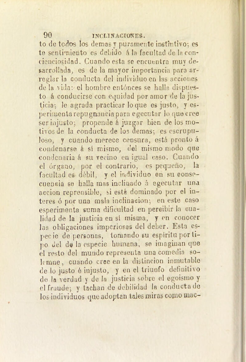 to de tc<íos ios (kmaB y puramente instintivo-, es te scnlÍTiieoto es deLiJo ^ la focultad Je l« con- c¡ei)c¡o£Íi¡ad. Cuando esta se encuentra muy de- sarroündaj es de la mayor importancia para ar- reglar la conducta del individuo en las acciones de la vida: el hombre entónces se hall.», dispues- to á conducirse con eijuidad por amor de la jus- ticia-, le agrada practicar lo que es justo, y es- peri:uenta repugnancia para egccutar lo (¡uecrce ser ¡ajusto-, propende á juzgar bien de los mo- tivos de la conducta de los demás-, qs escrupu- loso, y cuando merece censara, está pronto á condenarse á sí naismo, del mismo niodo que condcnaria á su Teoino en igual csso. Cuando el órí^aao, por el contrario, es peq-jeño, la facultad es d¿bil, y el iridividuo en su eonse- cueoeia se halla mas incliaado á egecutar una acción reprensible, si está dominado por el ín- teres ó por una mala inclinación-, en este caso esperimenta suma dificultad en percibir la cua- lidad de la justicia en sí misma, y en conocer las obligaciones imperiogas del deber. Esta es- pecie de personas, tomando su espíritu por ti- po del d» la especie humana, so imaginan que el resto del mundo representa una comedia so- h mne, cuando cree en la distinción inmutable de lo justo é injusto, y en el triunfo definitivo do la verdad y do In justicia sobre el egoisino y elfrjudo-, y tachan de debilidad la conducta de los individuos que adoptan tales miras como mac-