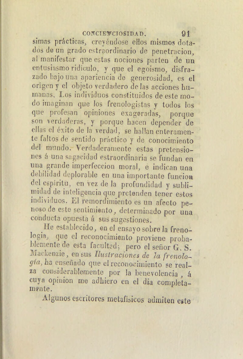 simns prácticas^ creyéndose eHos mismos dota- dos de un grado estraordinnrio de penetración, al manifestar que estas nociones partea de un entusiasmo ridículo, y que el egoismo, disfra- zado i^ajo una apariencia de generosidad, es el origen y el objeto verdadero de las acciones hu- manas. Los individuos constituidos de este mo- do imaginan que los frenologistas y todos los que profesan opiniones exageradas, porque son verdaderas, y porque hacen depender de ellas el éxito de la verdad, se hallan enteramen- te faltos de sentido práctico y de conocimiento del mundo. Verdaderamente estas pretensio- nes ó una sagacidad estraordinaria se fundan en una grande imperfección moral, e indican una dfíbilidad deplorable en una importante función del espíritu, en vez de la profundidad y subli- midad de inteligencia que prelanden tener estos individuos. El remordimiento es un afecto pe- noso de este senlimisnto, determinado por una conducta opuesta á sus sugestiones. He establecido, en el ensayo sobre la freno- login, que el reconocimiento proviene proba- blemente de esta facultad; pero el señor G. S. Mackenzie, en sus Iluslraciones de la frenólo- (jía, ha enseñado que el reconocimiento se real- za considerablemente por la benevolencia , á cuya opinión me adhiero en el día compleía- m?nte. Algunos escritores metafisicos admiten este