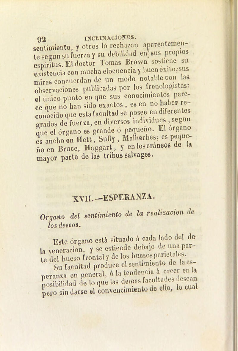 seuliQñento, y otros lo recha/.m aparentemen- te según su fuerza y bu debiUdnd en^bus propio;, espíritus. El doctor Tomas Brown sostiene su existencia con mucha elocuencia y buen óxíto; sus miras concuerdan do un modo notable con las observaciones publicadas por los frcnologistas: el único punto en que sus Gonoc.naentos pare- ce que no han sido exactos , es en no hahcF re- conocido que esta facultad se posee en d'feren es grados de fuerza, en diversos individuos .según que el órgano es grande ó pequeño. El órgano 2s anchoL llett, Sully , Malb«rbes-, es peque- ño en Bruce, Haggart, y en los cráneo, de la mayor parte de las tribus salvages. 5^YII. .-ESPERANZA. Organo del sentimiento de la realización de los deseos. Este órgano está situado á cada lado del de la veneración, y se estiende debajo de una par- te del hueso frontal y de los huesos pane ules. Su facultad produce el sentimiento de la es- peranza en general. 6 la tendencia a cr^^^^^^^^^^^ posibilidad <le lo que las demás facultades ese.n pero lindarse «1 oonvenciinieutode ello, lo tual