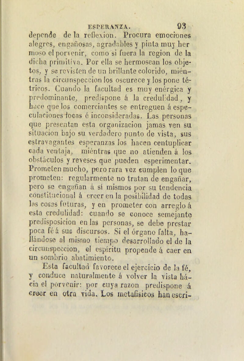 ESPERANZA. 03 depende déla reflexión. Procura emociones alegres, engañosa?, agradnbles y pinta muy her nuiso el porvenir, como si fuera la región de la dicha prin)ilíva. Por ella se hermosean los obje- tos, y se revisten de un brillante colorido, mien- tras la circunspección los oscurece y los pone té- tricos. Cuando la facultad es muy enérgica y predominante, predispone á la credul'dad, y boce que los comerciantes se entreguen á espe- culaciones locas é inconsideradas. Las personas que presentan esta organización jamas ven su situación bajo su verdadero punto de vista, sus eslravagantes esperanzas los hacen centuplicar cada ventaja, mientras que no atienden á los obstáculos y reveses que pueden esperimentar. Prometen mucho, perorara vez cumplen loque prometen: regularmente no tratan de engañar, pero se engañan á sí mismos por su tendencia constitucional á creer en la posibilidad de todas las cosas futuras, y en prometer con arreglo á esta credulidad: cuando se conoce semejante predisposición en laa personas, se debe prestar poca féá suc discursos. Si el órgano falta, ha- llándose al mismo tiempo desarrollado el de la circunspección, el espíritu propende 4 caer en un sombrío abatimiento. Esta facultad favorece el ejercicio de la fé, y conduce naturalmente á volver la vista ha- cia el porvenir: por cuya razón predispone á cr<jcr cu otra vida. Los metafisicos han escri-
