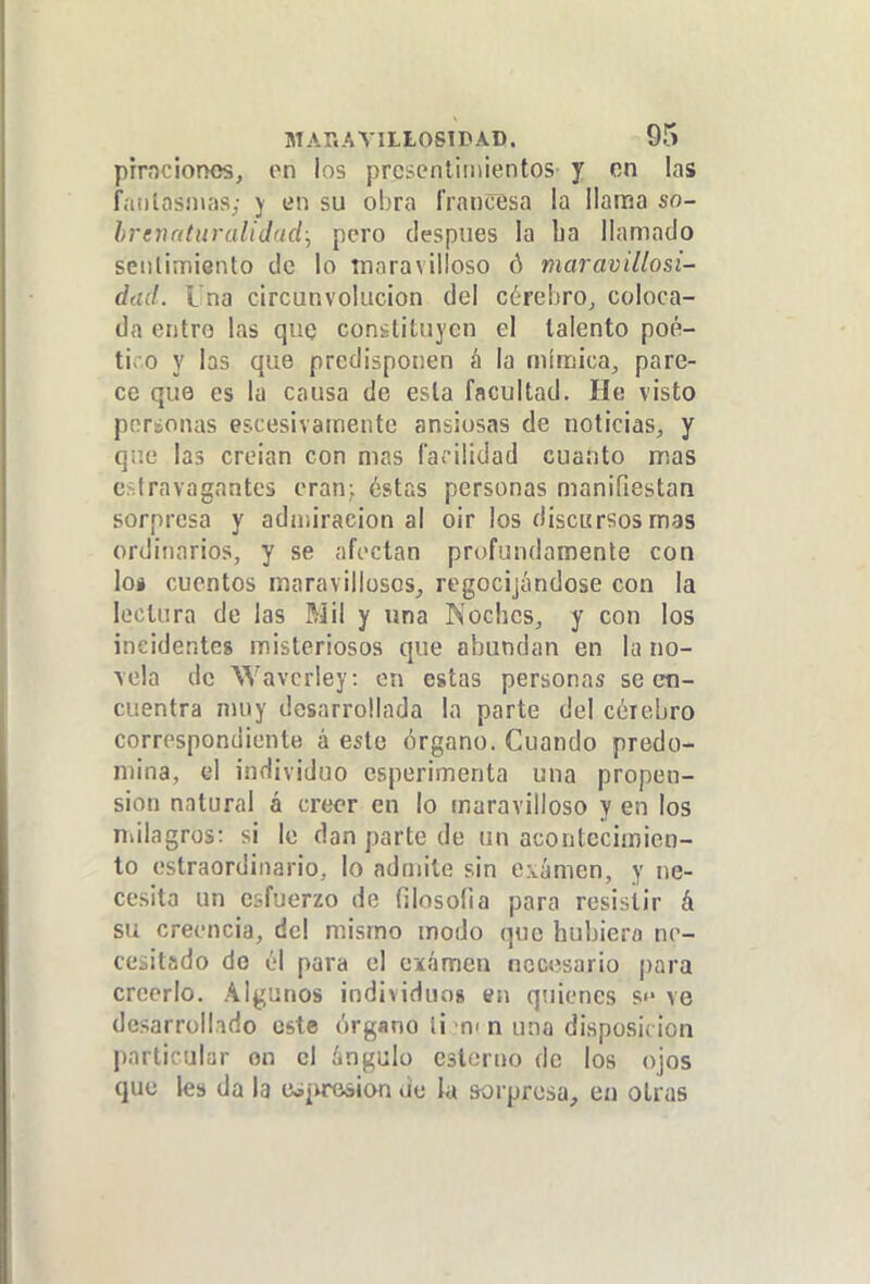 pirnciones, on los prcBcntiiuientos j on las fíuilasnias; j en su obra francesa la llama so- hrenrduraliJad., pero después la ba llamado seiilimiento de lo tnaravilloso ó maravillosi- diid. Una circunvolución del cérebro^ coloca- da entro las quQ constituyen el talento poé- tico y las que predisponen á la mínriica, pare- ce que es la causa de esta facultad. He visto poreonas escesivamente ansiosas de noticias^ y que las creian con mas facilidad cuanto mas estravagantes eran; éstas personas manifiestan sorpresa y admiración al oir los discursos mas ordinarios, y se afectan profundamente con loi cuentos maravillosos,, regocijándose con la lectura de las Mil y una Koches, y con los incidentes misteriosos que abundan en la no- vela de Wavcrley: en estas personas se en- cuentra muy desarrollada la parte del célebre correspondiente á este órgano. Cuando predo- mina, el individuo esperimenta una propen- sión natural á creer en lo maravilloso y en los niilagros: si le dan parte de un acontecimien- to estraordinario, lo admite sin c;vámen, y ne- cesita un esfuerzo de filosofía para resistir á su creencia, del mismo modo que hubiera ne- cesitado de él para el examen necesario para creerlo. Algunos individuos en quienes s«' ve desarrollido este órgano li ni n una disposición particular on el ángulo csíerno de los ojos que les da la ü¿|irosion ue la sorpresa, en otras