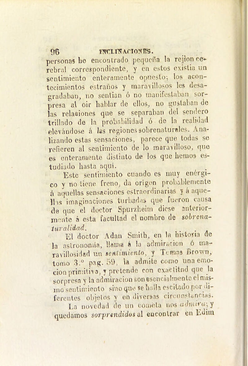 personas be encontrado pequeña la rejíon ce* rebrnl correspondiente, y en estos existia un sentimiento enteramente opuesto-, los acon- tecimientos estraños y maravillosos les desa- gradaban, no sentían ó no manifestaban sor- presa al oir hablar de ellos, no gustaban de las relaeiones que se separaban del sendero trillado de la probabilidad ó de la realidad elevándose á las regiones sobrenaturales. Ana- lizando estas sensaciones, parece que todas se refieren al sentimiento de lo maravilloso, que es enteramente distinto de los que hemos es- tudiado hasta aqui. Esto sentimiento cuando es muy enérgi- co y no tiene freno, da origen probcblemcnte á aquellas sensaciones eslraordinarias y á aque- llis imaginaciones turbadas que fueron causa (le que el doctor Spuvzheiin dioso anterior- mente á esta facultad el nombre de sobrena- iuraiiéad. El doctor Adán Smilh, en la historia de la astronomía, llama é la admiri<cicn ó ma- ravillosidad wn nenlimienlo, y Timas fírown, tomo 3. pag. 59, la admite como una emo- ción nrinñtiva, y pretende con exactitnd que la sorpresa y la admiración son esencialmente el mis- ino sontirr.iento si-.io que se h;illa cscitado por di- ferentes objtMos y en diversas circunstünciris. La novedad de un cómela nos a (huirá; y quedamos sorprendidos d euconlrar en Edim