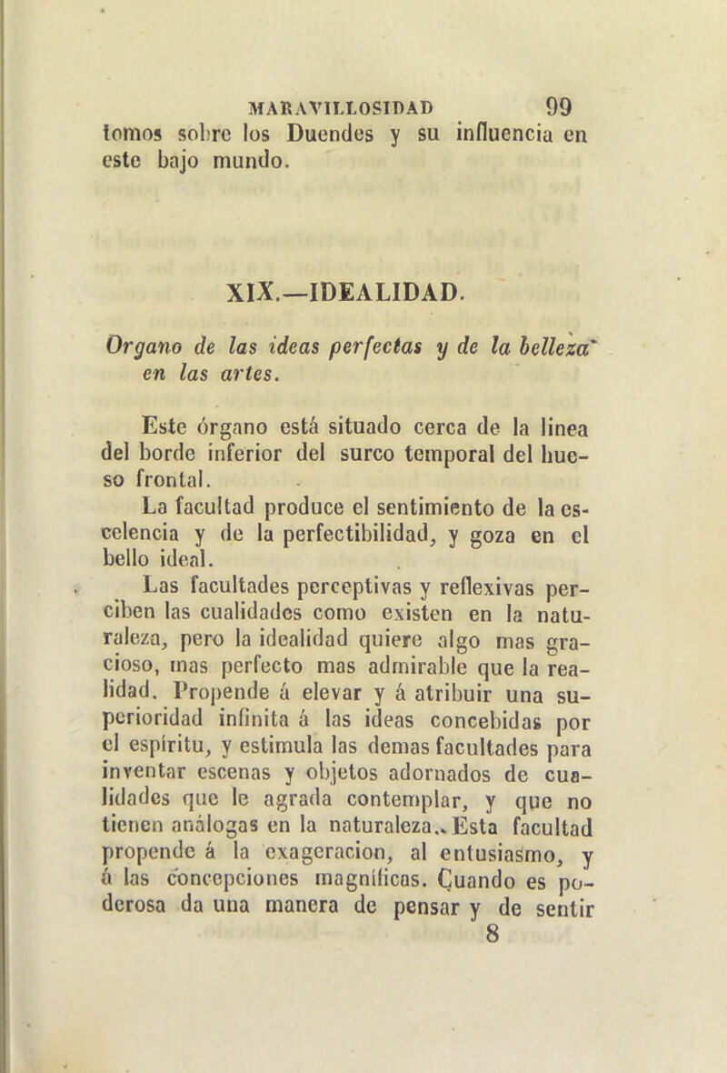 tomos sobre los Duendes y su influencia en este bajo mundo. XIX.—IDEALIDAD. Organo de las ideas perfectas y de la belleza' en las artes. Este órgano está situado cerca de la linea del borde inferior del surco temporal del bue- so frontal. La facultad produce el sentimiento de la es- celencia y de la perfectibilidad^ y goza en el bello ideal. Las facultades perceptivas y reflexivas per- ciben las cualidades como existen en la natu- raleza, pero la idealidad quiere algo mas gra- cioso, mas perfecto mas admirable que la rea- lidad. Propende á elevar y á atribuir una su- perioridad infinita á las ideas concebidas por el espíritu, y estimula las demás facultades para inventar escenas y objetos adornados de cua- lidades que le agrada contemplar, y que no tienen análogas en la naturaleza,» Esta facultad propende á la exageración, al entusiasmo, y á las concepciones magníficas. Cuando es po- derosa da una manera de pensar y de sentir 8