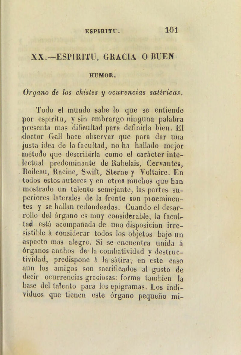 XX.—ESPIRITU, GRACIA O RUEN HUMOR. Organo de los chistes y ocurencías satíricas. Todo el mundo salie lo que se entiende por espíritu, y sin embrargo ninguna palabra presenta mas dificultad para definirla bien. El (doctor Gxill hace observar que para dar una justa ¡dea de la facultad, no ha hallado mejor método que describirla como el carácter inte- lectual predominante de Rabelais, Cervantes, Boileau, Racine, Swift, Sterne y Voltaire. En todos estos autores y en otros muchos que han mostrado un talento semejante, las partes su- periores laterales de la frente son pioeminen- tes y se halkm redondeadas. Cuando el desar- rollo del órgano es muy considerable, la facul;- tad está acompañada de una disposición irre- sistible á considerar todos los objetos bajo un aspecto mas alegre. Si se encuentra unida á órganos anchos de la combatividad y destruc- tividad, predispone b la sátiray en este caso íiun los amigos son sacrificados al gusto de decir ocurrencias graciosas: forma también la base del talento para los epigramas. Los indi- viduos que tienen este órgano pequeño mi-