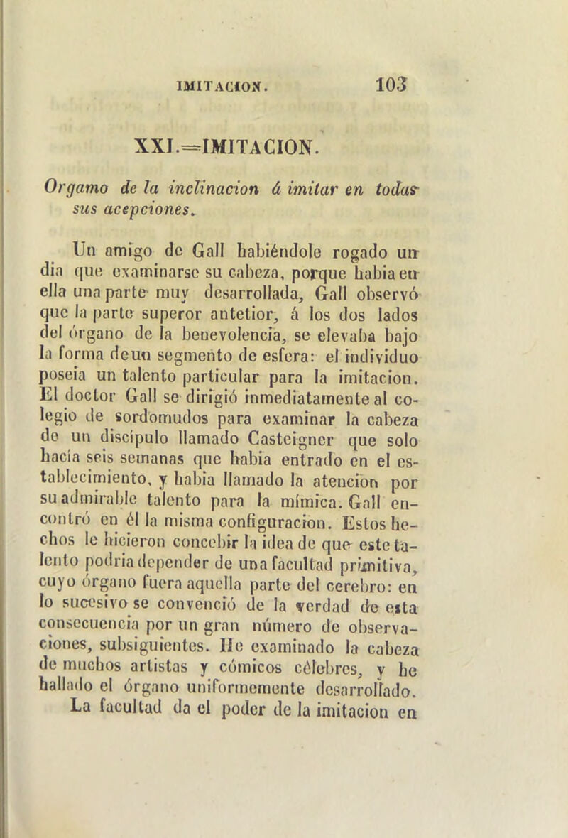 XXI—IMITACION. Orgamo de la inclinación á imitar en todas- sus acepciones. Un atnrgo de Gall habiéndole rogado urt d¡a que examinarse su cabeza, porque habiaen- ella una parte muy desarrollada, Gall observó que la parte superor antetior, á los dos lados del órgano de ¡a benevolencia, se elevaba bajo la forma dcun segmento de esfera: el individuo poseía un talento particular para la imitación. El doctor Gall se dirigió inmediatamesite al co- legio de sordomudos para exanunar la cabeza de un discípulo llamado Casteigner que solo hacia seis semanas que habia entrado en el es- tablecimiento, y habia llamado la atención por su admirable talento para la mímica. Gall en- contró en él la misma configuración. Estos he- chos le hicieron concebir la idea de que este tíi- Icnto podria depender de una facultad prijtniliva, cuyo órgano fuera aquella parte del cerebro: eo lo sucesivo se convenció de la verdad de eita consecuencia por un gran número de observa- ciones, subsiguientes, lie examinado la cabeza de muchos artistas y cómicos célebres, y he hallado el órgano uniformemente desarrollado. La facultad da el poder de la imitación ea