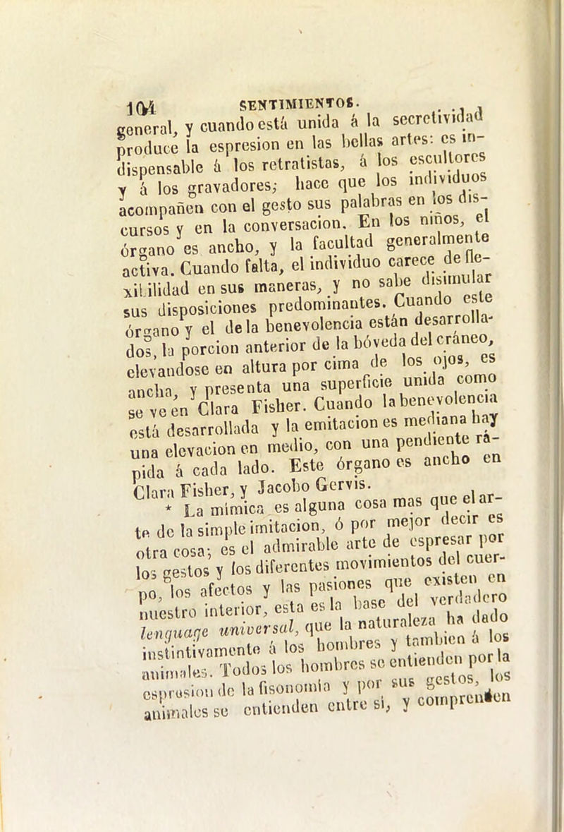 j(U SENTIMIENTOS. . cencral y cuando estíi unida á la secrcl.v.dad produce la esprcsion en las bellas artes: es Lpensable k los retratistas, a los escul o es y l los gravadores; hace que los ind.v.duos acompañen con el gesto sus pahbras en .os dis- cursos Y en la conversación. En los niños, el órgano es ancho, y la facultad generalmen e activa. Cuando falta, el individuo care d H^^^^ xililidad en sus maneras, y no sabe d^miu ar sus disposiciones predominantes. Cuando este órtano^y el déla benevolencia están desarrolla^ It U porción anterior de la b6veda del cráneo elevándose en altura por cima de los ojos, es tch Y presenta una superficie umda como L veenVlara Fisher. Cuando l^beneyo enc.a está desarrollada y la emitacion es median hay una elevación en medio, con una pendiente rá- pida á cada lado. Este órgano es ancho en rhra Fisher, Y Jacobo Gervis. * La mímica es alguna cosa mas que elar- to de la simple imitación, ó por mepr decir es otra cosa-, es el admirable arte de ospresar po ^-rrj^g 5^--ft
