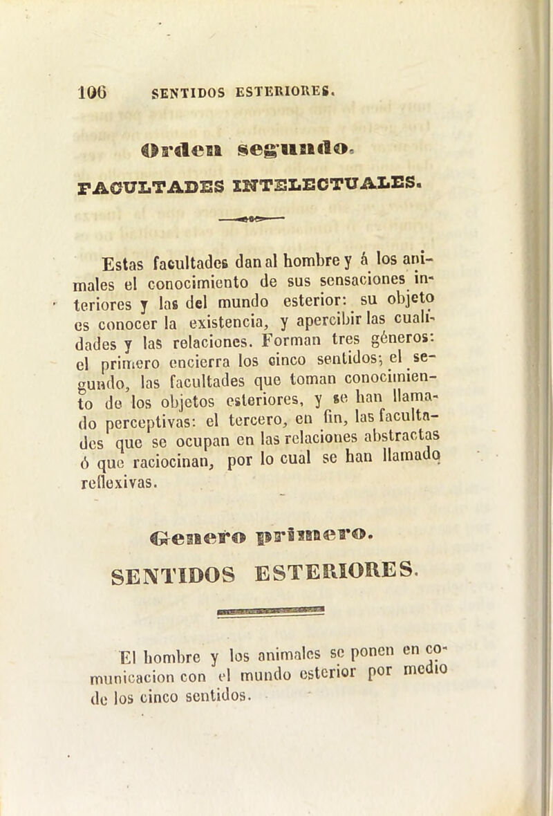 FACUZ.TADSS INTELECTUALES. Estas facultades dan al hombre y á los ani- males el conocimionto de sus sensaciones in- teriores y las del mundo esterior: su objeto es conocer la existencia, y apercibir las cuali- dades y las relaciones. Forman tres géneros: el primero encierra los cinco sentidos-, el se- gundo, las facultades que toman conocimien- to de los objetos esteriores, y se han llama- do perceptivas: el tercero, en fm, las faculta- des que se ocupan en las relaciones abstractas ó quo raciocinan, por lo cual se han llamado reflexivas. SENTIDOS ESTERIORES. El hombre y los animales se ponen en co- municación con el mundo esterior por medio de los cinco sentidos.