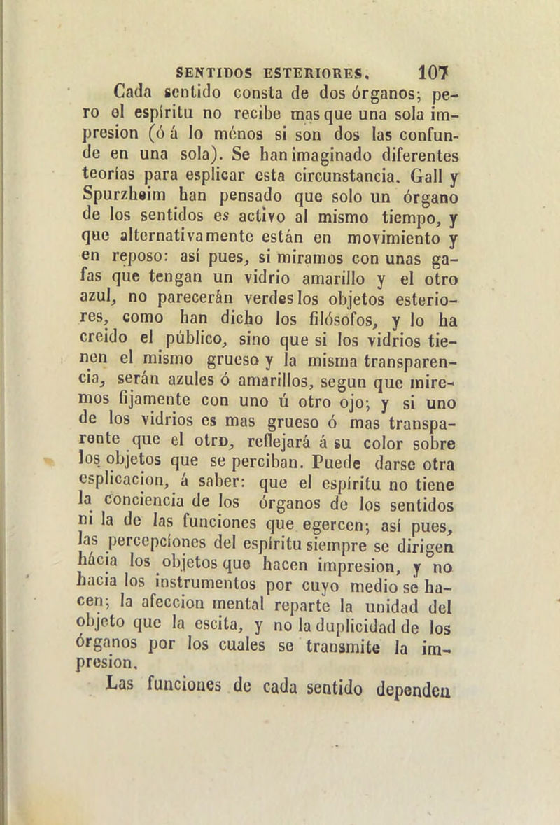 Cada sentido consta de dos órganos; pe- ro oí espíritu no recibe mas que una sola im- presión (ó á lo ménos si son dos las confun- de en una sola). Se han imaginado diferentes teorías para esplicar esta circunstancia, Gall y Spurzhsim han pensado que solo un órgano de los sentidos es activo al mismo tiempo, y que alternativamente están en movimiento y en reposo: así pues, si miramos con unas ga- fas que tengan un vidrio amarillo y el otro azul, no parecerán verdes los objetos esterio- res, como han dicho los filósofos, y lo ha creido el público, sino que si los vidrios tie- nen el mismo grueso y la misma transparen- cia, serán azules ó amarillos, según que mire- mos fijamente con uno ú otro ojo; y si uno de los vidrios es mas grueso ó mas transpa- rente que el otro, reflejará á su color sobre los objetos que se perciban. Puede darse otra csplicacion, á saber: que el espíritu no tiene la conciencia de los órganos de los sentidos ni la de las funciones que egercen; así pues, las percepciones del espíritu siempre se dirigen Mcia los objetos que hacen impresión, y no hacia los instrumentos por cuyo medio se ha- cen; la afección mental reparte la unidad del objeto que la escita, y no la duplicidad de los órganos por los cuales se transmite la im- presión. Las funciones de cada sentido dependeu