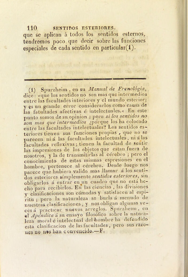 que se aplican á todos los sentidos estemos, tendremos poco que decir sobre las funciones especiales de cada sentido en part¡cular(l). (1) Spurzheim , en su Manual de Frenológia, dice: «que los sentidos no son mas que iuleimedios entre las facultades interiores y el mundo eslerior; y es un g'rande error considerarlos como causa de las fatultades afectivas é intelectuales.» En este punto somos de su opinión ; pero si los sentidos no son mas que intermedios ¿porque los ha colocado entre las facultades intelectuales? Los sentidos es- terioi-es tienen sus funciones propias , que no se parecen ni á las facultades intelectuales , ni á las Facultades reflexivas; tienen la facultad de sentir las impresiones de los objetos que están fuera de nosotros, y la de transmitirlas al cerebro ; pero el conocimiento de estas mismas espresiones en el hombre, pertenece al cerebro. Desde luego nos parece que hubiera valido mas llamar á los senti- dos esteriores simplemente sentidos esteriores, sin obligarlos á entrar en^un cuadro que no está he- cho para recibirlos. En las ciencias , las divisiones y clasificaciones son cómodas y satisíacen al espí- ritu ; pero la naturaleza se burla á menudo de nuestras clasificaciones, y nosobligan algunas ve- ces á practicar nuevos arreglos. Spurzbeini, cu el Jpe'ndice á su ensayo filosófico sobre la natm n- leza moral é intelectual dei hombre ha defendido esta clasificación de las facultades , pero sus razo- nes QO ii»s hau convencido.—F.