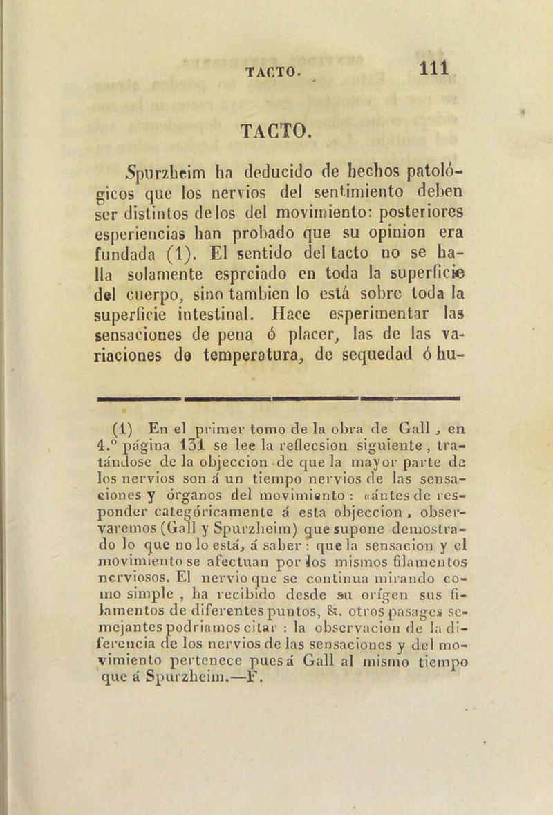 TACTO, 5pi]rzhe¡m ha deducido de hechos patoló- gicos que los nervios del sentimiento deben ser distintos délos del movimiento: posteriores esperiencias han probado que su opinión era fundada (1). El sentido del tacto no se ha- lla solamente esprciado en toda la superficie del cuerpo^ sino también lo está sobre toda la superficie intestinal. Hace esperimentar las sensaciones de pena ó placer, las de las va- riaciones da temperatura, de sequedad óhu- (i) En el primer tomo de la obra de Gall, en 4.° página 131 se lee la reflecsion siguiente, tra- tándose de la objeccion de que la mayor parte de los nervios son á un tiempo nervios de las sensa- ciones y órganos del movimiento: nántes do res- ponder categóricamente á esta objeccion , obser- varemos (Gall y Spurzlieim) giie supone demostra- do lo fjue no lo estáj á saber : que la sensación y el movimiento se afectuan por los mismos fdamcntos nerviosos. El nervio qne se continua mirando co- mo simple , ha recibido desde su origen sus fi- lamentos de diferentes puntos, &. otros pasagcs se- mejantes podríamos citar : la observación de la di- ferencia de los nervios de las sensaciones y del mo- vimiento pertenece puesá Gall al mismo tiempo que á Spurzlieim.—F.