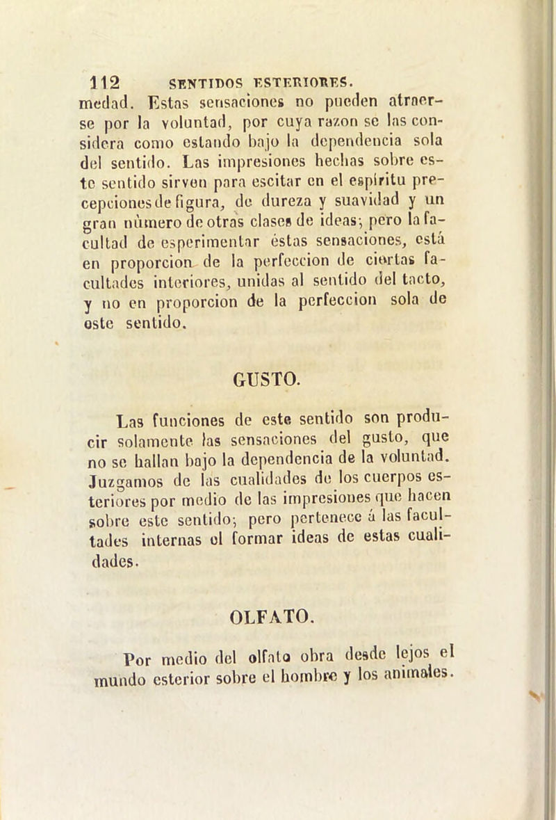 medad. Estas sensaciones no pueden atraer- se por la voluntad, por cuya razón se las con- sidera como estando bajo la dependencia sola del sentido. Las impresiones hechas sobre es- to sentido sirven para escitar en el espíritu pre- cepcionesde figura, de dureza y suavidad y un gran numero de otras clases de ideas-, pero la fa- cultad de esperimentar éstas sensaciones, está en proporción de la perfección de ciortas fa- cultades interiores, unidas al sentido del tacto, y no en proporción de la perfección sola de oste sentido. GUSTO. Las funciones de este sentido son produ- cir solamente las sensaciones del gusto, que no se hallan bajo la dependencia de la voluntad. Juzgamos de las cualidades de los cuerpos es- teriorespor medio de las impresiones que hacen sobre este sentido^ pero pertenece á las facul- tades internas el formar ideas de estas cuali- dades. OLFATO. Por medio del olfato obra desde lejos el mundo esterior sobre el hombre y los anunales.