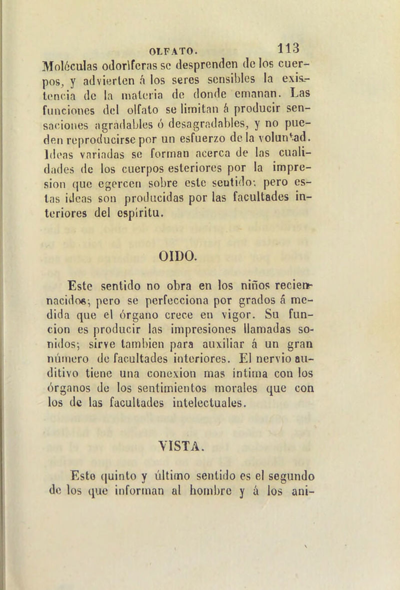 Moléculas odoríferas se desprenden de los cuer- pos, y advierten á los seres sensibles la exis.- lenc.ia de la materia de donde emanan. Las funciones del olfato se limitan á producir sen- saciones agradables ó desagradables, y no pue- den reproducirse por un esfuerzo déla voluntad. Ideas variadas se forman acerca de las cuali- dades de los cuerpos esteriores por la impre- sión que egercen sobre este sentido; pero es- las ideas son producidas por las facultades in- teriores del espíritu. OIDO. Este sentido no obra en los niños recienr nacidos-, pero se perfecciona por grados á me- dida que el órgano crece en vigor. Su fun- ción es producir las impresiones llamadas so- nidos; sirve también para auxiliar á un gran número de facultades interiores. El nervio au- ditivo tiene una conexión mas intima con los órganos de los sentimientos morales que con los de las facultades intelectuales. VISTA. Esto (|uinto y último sentido es el segundo de los que informan al hombro y á los ani-