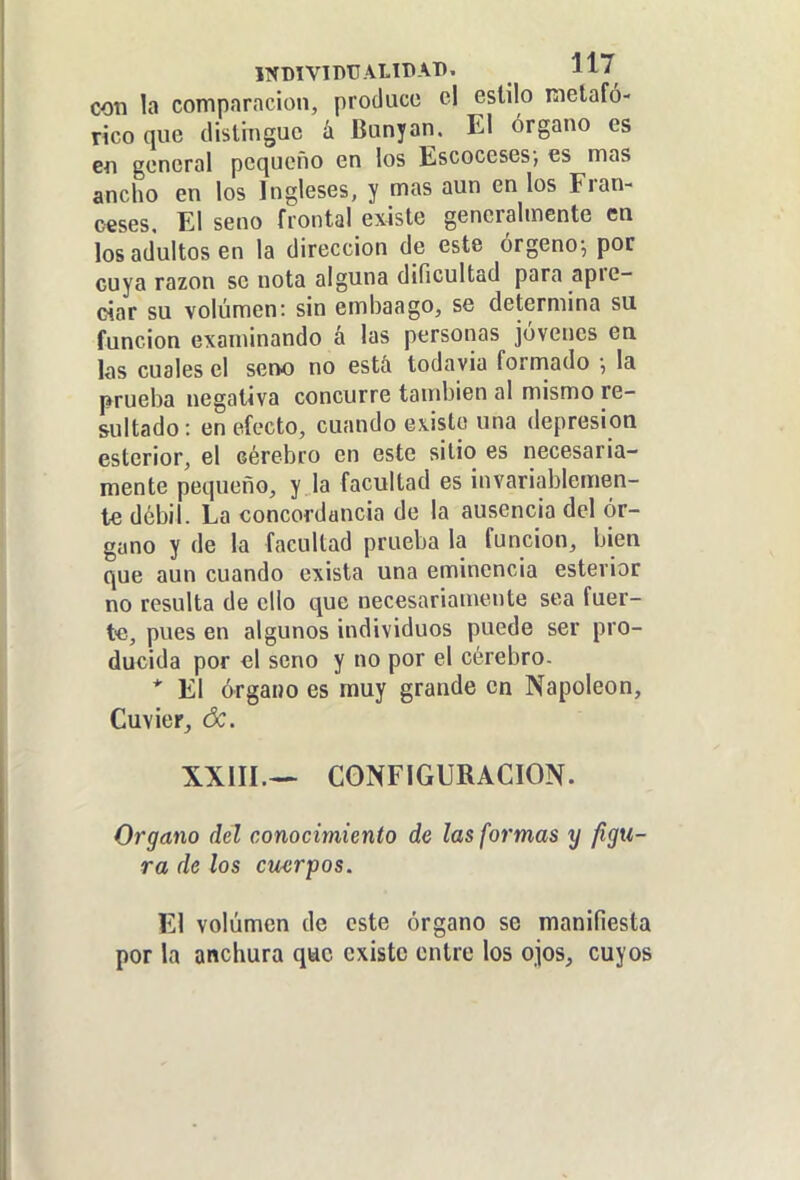 INDIVIDUALIDAD. 11/ con la comparación, produce el estilo metafó- rico que distingue á Bunyan. El órgano es en general pequeño en los Escoceses; es mas ancho en los Ingleses, y mas aun en los Fran- ceses. El seno frontal existe generalmente en los adultos en la dirección de este órgeno-, por cuya razón se nota alguna dificultad para apre- ciar su volumen: sin embaago, se determina su función examinando á las personas jóvenes en las cuales el seno no está todavía formado •, la prueba negativa concurre también al mismo re- sultado : en efecto, cuando existe una depresión esterior, el cérebro en este sitio es necesaria- mente pequeño, y la facultad es invariablemen- te débil. La concordancia de la ausencia del ór- gano y de la facultad prueba la función, bien que aun cuando exista una eminencia esterior no resulta de ello que necesariamente sea fuer- t-e, pues en algunos individuos puede ser pro- ducida por el seno y no por el cérebro- * El órgano es muy grande en Napoleón, Cuvier, óc. XXilI.— CONFIGURACION. Organo del conocimiento de las formas y figu- ra de los cuerpos. El volumen de este órgano se manifiesta por la anchura que existe entre los ojos, cuyos