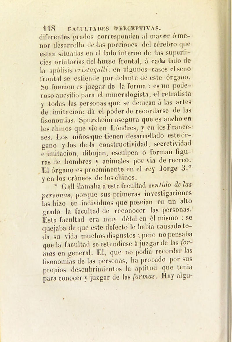 difi'renlps gr.idos corrospoiulpii ¡il 11103 or ó me- nor dcsorrollo de las porciones del cerebro que están siliiadas en el lado interno de ias superli- cies orbilarias deUmeso frontal, {^ vñ(\a lado de la apófisis crislagalli: en algunos casos el seno l'ronlal se esliende por delante de este órgano. tunden es juzgar de la forma : es un pode- roso aucsilio para el mineraJogisla, o! retratista y lodos las personas que se dedican á las artes de imitación-, dá ^\ poder de recordarse de las fisononúas. Spurzheini asegura que es anelio en los chinos que vió en Londres, y en los France- ses. Los niños que tienen desarrollado este ór- gano y los de Ja constructividad, secretividad é imitación, dibujan, esculpen ó forman figu- ras de hombres y animales pov via de recreo. El órgano es proeminente e« el rey Jorge 3.° y en los críuieos de los chinos. * GaJI llamaba á esta facultad senlido de las per^oncís, porqu« sus primeras investigaciones las hizo en individuos que poseían en un alto grado la facultad de reconocer las personas. Esta facultad era muy débil en 61 mismo : se quejaba deque este defecto le habia causado to- da su vida muchos disgustos •, pero no pensaba que la facultad se estendiese ¿ juzgar de las for- mas en general. El, que no podia recordar las fisonomias de las personas, ha proliado por sus propios descubrimientos la aptitud que tema para conocer y juzgar de las formas. Hay aigu-
