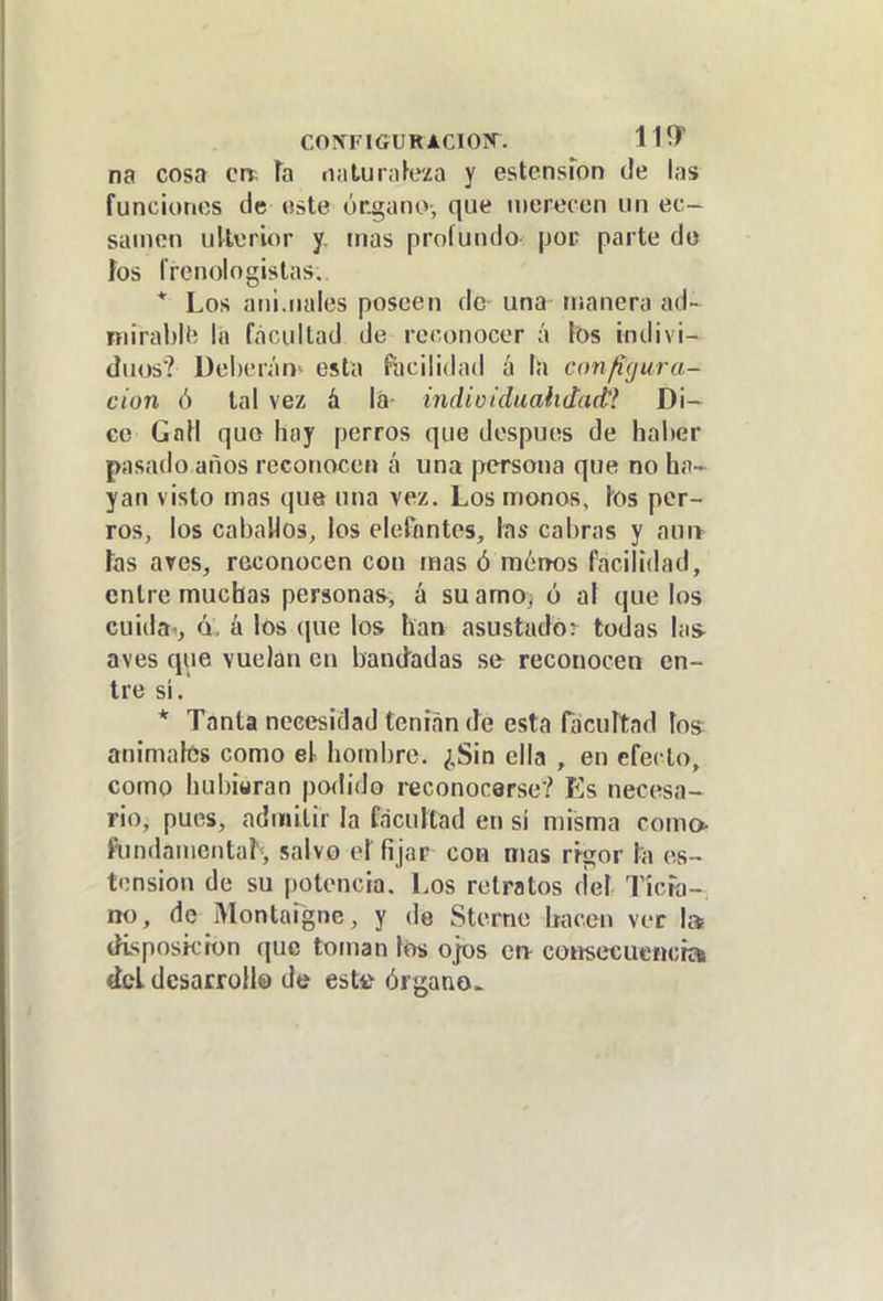 COPfFlCrURACIOPT. 11^ na cosa en. h iialurafe/a y estensfon de las funciones de «ste órgano, que uiertícen un ec- sanion uUürior y, mas profundo- por parte do fes l'renologislas. * Los ani.nales poseen de- una itianera ad- mirabll; lá facultad de reconocer á tos indivi- duos? Del)(Mán> esta facilidad í\ la con/ífjura- cion ó tal vez á lá indioiduahdact? Di- ce GnH quo hay perros que después de haber pasado años reconocen á una j>ersona que no ha- yan visto mas que una vez. Los monos, los per- ros, los cabaHos, los elefantes, las cabras y auiv las aves, reconocen con mas ó mónos facilidad, entre muchas personas, á suamo} ó al que los cuida , Q, á los (jue los han asustado: todas las aves que vuelan en bandadas se reconocen en- tre si, * Tanta necesidad tenían (h esta Hicurtad tos animalús como el hombre. ¿Sin ella , en efecto, como hubiwran po<li(to reconocerse? Es necesa- rio, pues, admitir la facultad en si misma como- fundamental^ salvo el fijar con mas rigor la os- tensión de su potencia. Los retratos del Ticia-, no, de Montaigne, y de Sternc hacen ver I» tKsposii'ion que toman los ojos en- coiisecucncra del dcsarroll© de estií órgano^