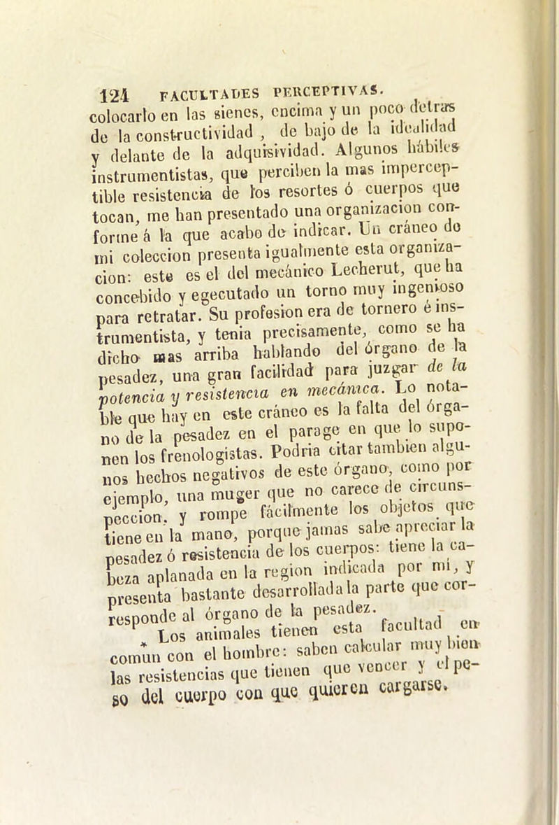 colocarlo en las sienes, encima y un poco (lelras de la constructividad , de bajo de la idcalulnd Y delante de la adquisividad. Algunos habiks instrumentistas, que perciben la mas unpercep- tible resistencia de tos resortes ó cuerpos que tocan, me han presentado una organización con- forme á la que acabo do indicar. Un cráneo do mi colección presenta igualmente esta organiza- ción: est« es el del mecánico Lecherut, que ha concebido y egecutado un torno muy ingenwso para retratar. Su profesión era de tornero e ins- trumentista, y tenia precisamente como se ha dicho «as arriba hablando del órpno de la pesadez, una gran facilidad para juzgar de lu lotencia y resistencia en mecamca Lo nota- ble qu« hay en este cráneo es la falta del órga- no de la pesadez en el parage en que lo supo- nen los frenologistas. Podría citar también algu- nos hechos negativos de este órgano como por eiemnlo una muger que no carece de circuns- Son Y rompe fácilmente los objetos qim Ce en 1/ruano! porqno jamas sabe apreciar a pesadez ó resistencia de los cuerpos-, tiene la ca- beza aplanada en la región indicada por mi, y presenta bastante desarrollada la parte que cor- responde al órgano de la pesadez. ^ Los animales tienen esta ocultad en commi con el hombre: saben calcular muy b.oiv as resistencias que tienen q^V^c^i ' go M cuerpo coa que quieren caigarse.