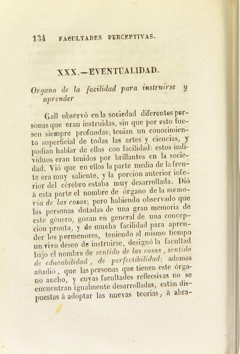 XXX,—EVENTUALIDAD. Organo de la facilidad para instruirse y aprender Gall observó enla sociedad diferentes per- sonas que eran instruidas, sin que por esto fue- sen siempre profundas-, teuian un conocimien- to superficial de todas las artes y ciencias, y podian hablar de ellas con facilidad: estos indi- viduos eran tenidos por brillantes en la socie- dad Yió que en ellos la parte media de la Ircn- te era muy saliente, y la porción anterior inle- rior del cérebro estaba muy desarrollada. Dió á esta parte el nombre de órgano de la memo- ria dé las cosas; pero habiendo observado que las personas doladas de una gran memoria de este gónero, gozan en general de una concep- ción pronta, y de mucha facilidad para apren- der los pormenores, teniendo al mismo tiempo un vivo deseo de instruirse, designóla facultad baio el nombre de sentido de las cosas , sentido de educaUlidad, de pcrfectédukd.^dcim, añadió, que las personas que tienen este órga- no ancho, y cuyas facultades renecs.vas no se encuentran igualmente desarrolladas, están dis- puestas á adoptar las nuevas teorías, a abra-