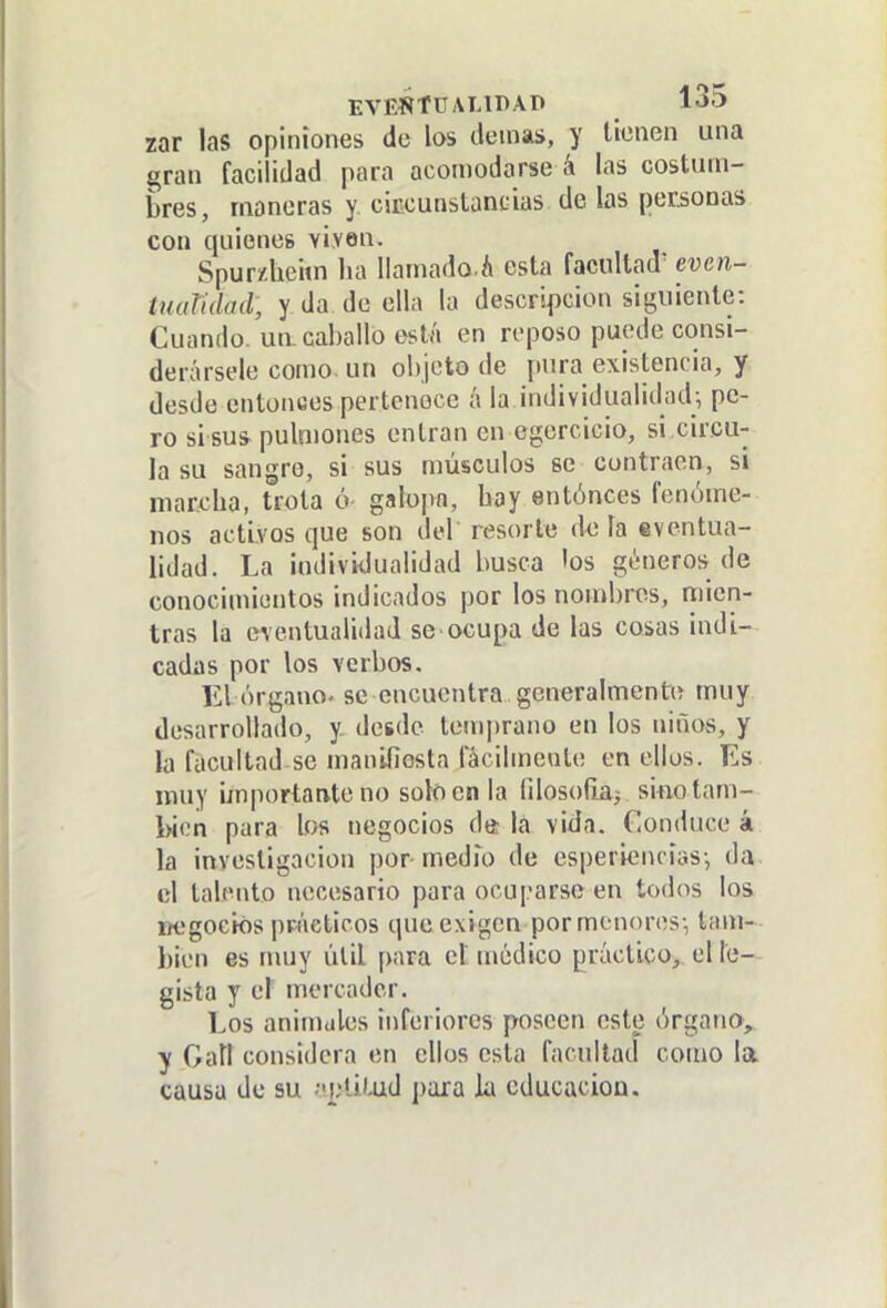 zar las opiniones de los demás, y licnen una gran facilidad para acomodarse á las costum- bres, maneras y ciiicunstancias de las personas con quienes viven. Spurzheim lia liamado.á esta facultad' even- tuaVulad, y da de ella la descripción siguiente: Cuando, un. caballo está en reposo puede consi- derársele como, un objeto de [lura existencia, y desde entonces pertenece á la individualidadi pe- ro si sus pulmones entran en egercicio, si circu- la su sangre, si sus músculos se contraen, si marcha, trota ó- galopíi, bay entónces fenóme- nos activos que son del resorte déla eventua- lidad. La iudividualidad busca los géneros de conocimientos indicados por los nombres, mien- tras la eventualidad se ocupa de las cosas indi- cadas por los verbos. El órgano- se encuentra generalment\> muy desarrollado, y desde temprano en los niños, y la facultad se manifiosta fácilmente en ellos. Es muy irnportaate no solo en la lilosofiai sino tam- bién para los negocios da lá vida. Conduce á la investigación por medfo de esperiencias-, da el talento necesario para ocuparse en todos los uegociós ppiícticos queexigen por menores-, tam-- bien es nuiy útil para el médico práctico, el h- gista y el mercader. Los animales inferiores poseen este órgano, y Galí considera en ellos esta facultad como la causa de su -«plii-ud para la educación.