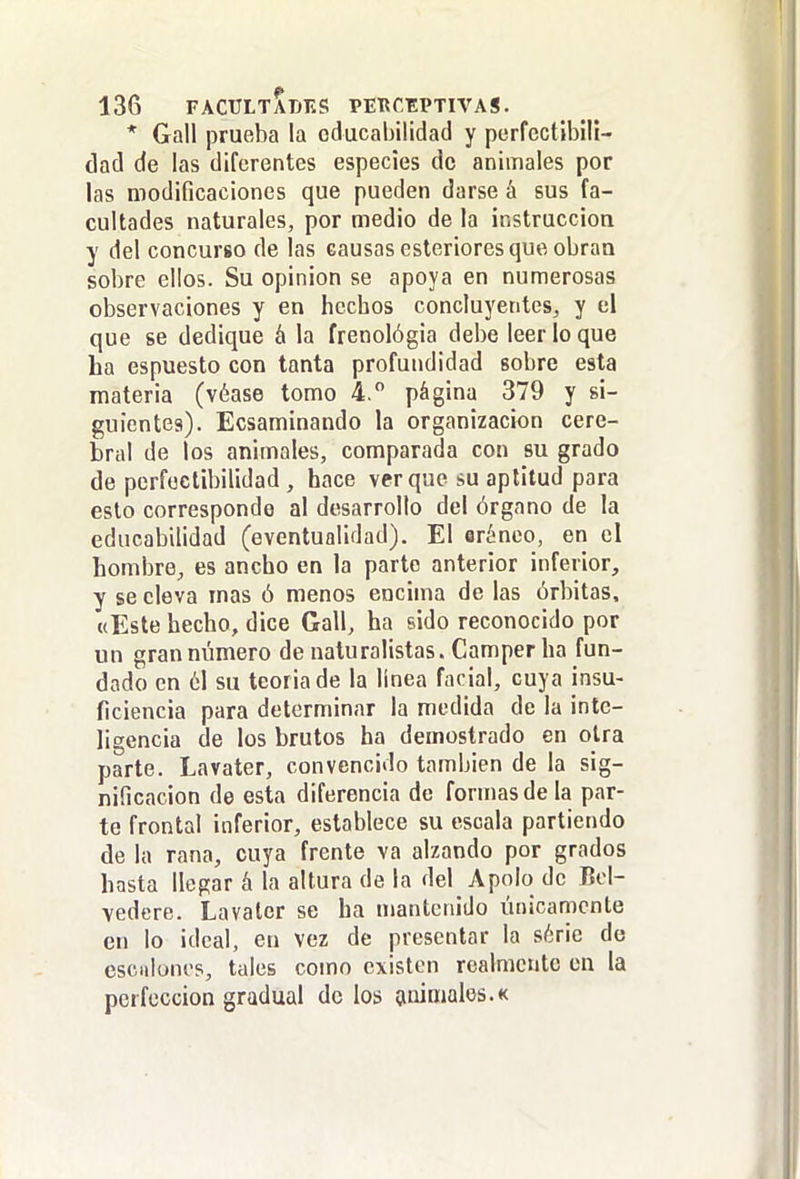 * Gall prueba la oducabilidad y perfectibili- dad de las diferentes especies de animales por las modificaciones que pueden darse á sus fa- cultades naturales, por medio de la instrucción y del concurso de las causas esteriores que obran sobre ellos. Su opinión se apoya en numerosas observaciones y en hechos concluyentes, y el que se dedique á la frenológia debe leer lo que ha espuesto con tanta profundidad sobre esta materia (véase tomo 4. página 379 y si- guientes). Ecsaminando la organización cere- bral de los animales, comparada con su grado de perfectibilidad , hace ver que su aptitud para esto corresponde al desarrollo del órgano de la educabilidad (eventualidad). El erénco, en el hombre, es ancho en la parto anterior inferior, y se eleva mas ó menos encima de las órbitas, «Este hecho, dice Gall, ha sido reconocido por un gran número de naturalistas. Camper ha fun- dado en ól su teoriade la línea facial, cuya insu- ficiencia para determinar la medida de la inte- ligencia de los brutos ha demostrado en otra parte. Lavater, convencido también de la sig- nificación de esta diferencia de formas de la par- te frontal inferior, establece su escala partiendo de la rana, cuya frente va alzando por grados hasta llegar á la altura de la del Apolo de Bel- vedere. Lavater se ha mantenido únicamente en lo ideal, en vez de presentar la série de cscuionos, tales como existen realmente en la perfección gradual de los (miníalos.k