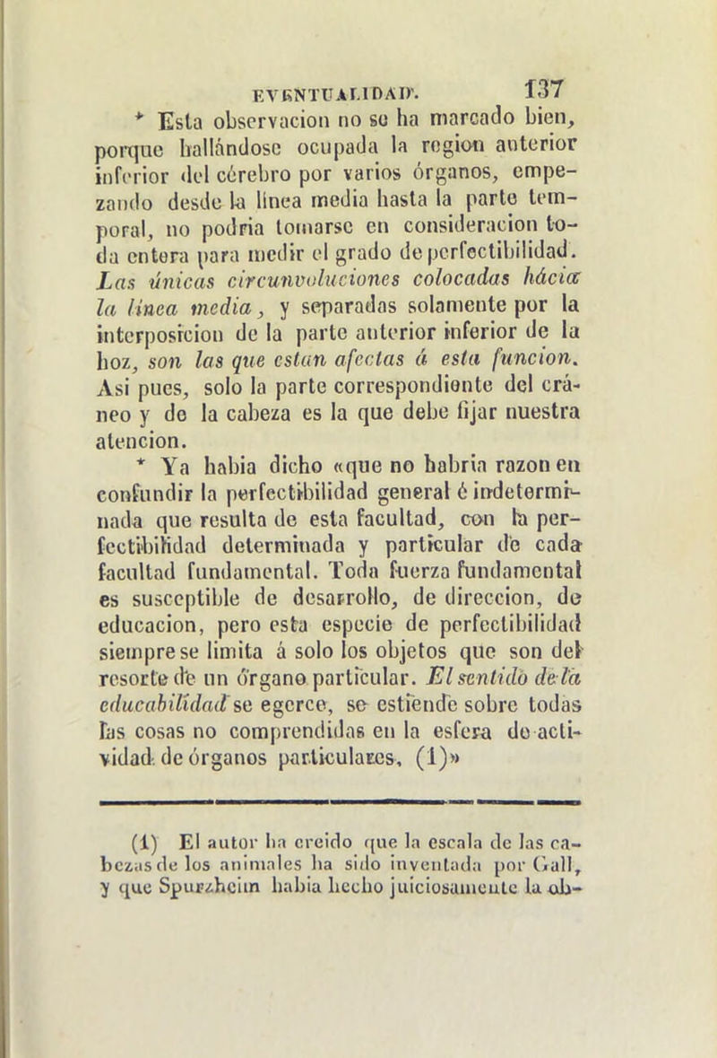 EVKNTUAI.lDAir. Í37 * Esta observación no se ha marcado bien, porque hallándose ocupada la región anterior inferior <k'l cerebro por varios órganos, empe- zando desde la línea media hasta la parte lom- poral, no podría lomarse en consideración to- da entera para n)cdir el grado de perfectibilidad. Las únicas circujivoluciones colocadas hácia la linea media, y separadas solamente por la interposición de la parte anterior inferior de la hoz, son las que están afectas á esta función. Asi pues, solo la parte correspondiente del crá- neo y de la cabeza es la que debe fijar nuestra atención. * Ya habia dicho «que no habría razonen confundir la perfectibilidad general 6 ¡ndetermr^ nada que resulta de esta facultad, con la per- (ecti'bihdad determinada y particular do cada facultad fundamental. Toda fuerza fundamental es susceptible de desaprollo, de dirección, de educación, pero esta especie de perfectibilidad siempre se limita á solo los objetos que sondeé resorte d'e un órgano particular. Elsenlidb de la cducahilidad'%Q egerce, se esti'endc sobre todas his cosas no comprendidas en la esfera do acti- vidad, de órganos particulates, (1)» (1) El autor Iin creído f{ue la cscnla tic las ca- bcziisdelos aninmles lia siilo inventada por CjuH, ^ que SpuF<!.hcim liabla hecho juiciosunieutc U ab-