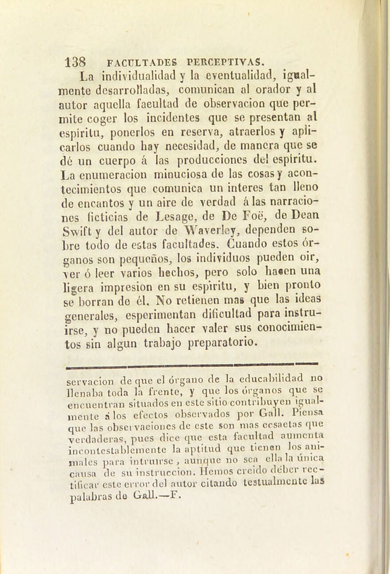 La ¡ndividualidad y la eventualidad, igaal- mente desarrolladas, comunican al orador y al autor aquella facultad de observación que per- mite coger los incidentes que se presentan al espíritu, ponerlos en reserva, atraerlos y apli- carlos cuando hay necesidad, de manera que se dé un cuerpo á las producciones del espíritu. La enumeración minuciosa de las cosas y acon- tecimientos que comunica un interés tan lleno de encantos y un aire de verdad álas narracio- nes ficticias de Lesage, de De Foe, de Dean Swifty del autor de Waverloy, dependen so- bre todo de estas facultades. Cuando estos ór- ganos son pequeños, los individuos pueden oir, ver ó leer varios hechos, pero solo ha«cn una ligera impresión en su espíritu, y bien pronto se borran de 61. No retienen mas que las ideas generales, esperimentan dificultad para instru- irse, y no pueden hacer valer sus conocimien- tos sin algún trabajo preparatorio. servacion de que el órgano de la educabilidad no llenaba toda la frente, y que los órganos que se encuentran situados en este sitio contribuyen igual- mente álos efectos observados por Gall. Piensa que las obsci vacioncs de este son mas ecsactas que verdaderas, pues dice que esta facultad aumenta incontestablemente la aptitud que tienen los ani- males para intrun-se , aunque no sea ella la umca causa de su instrucción. Hemos creído deber rec- tificar este error del autor citando lestiialmculc las palabras de Gall.—F.