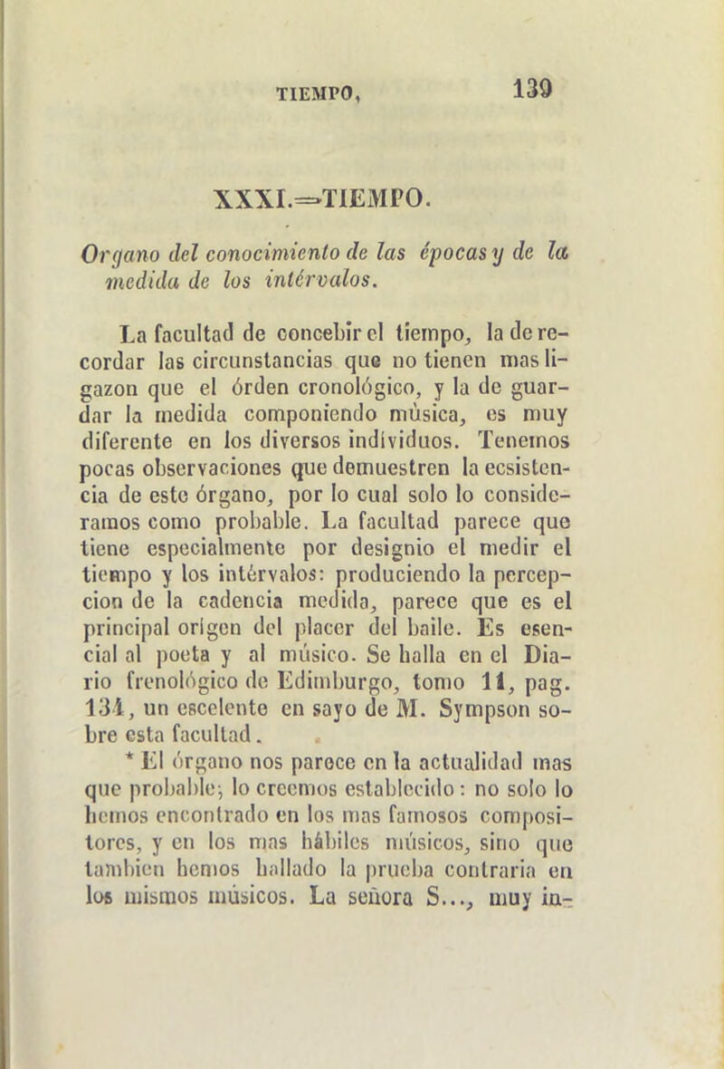 TIEMPO, 130 XXXI.=-TIEMPO. Organo del conocimiento de las épocas y de la medida de los intérvalos. La facultad de concebir el tiempo, la de re- cordar las circunstancias que no tienen mas li- gazón que el órden cronológico, y la de guar- dar la medida componiendo música, es muy diferente en los diversos individuos. Tenemos pocas observaciones que demuestren la ecsisten- cia de este órgano, por lo cual solo lo conside- ramos como probable. La facultad parece que tiene especialmente por designio el medir el tiempo y los intérvalos: produciendo la percep- ción de la cadencia metfida, parece que es el principal origen del placer del baile. Es esen- cial al poeta y al músico. Se halla en el Dia- rio frenológico de Edimburgo, tomo 11, pag. 131, un escclente en sayo de M. Sympson so- bre esta facultad. * El órgano nos parece en la actualidad mas que probable-, lo creemos establecido: no solo lo hemos encontrado en los mas famosos composi- tores, y en los mas hábiles nu'isicos, sino que también hemos hallado la prueba contraria ea lü6 mismos músicos. La señora S..., muy ia-