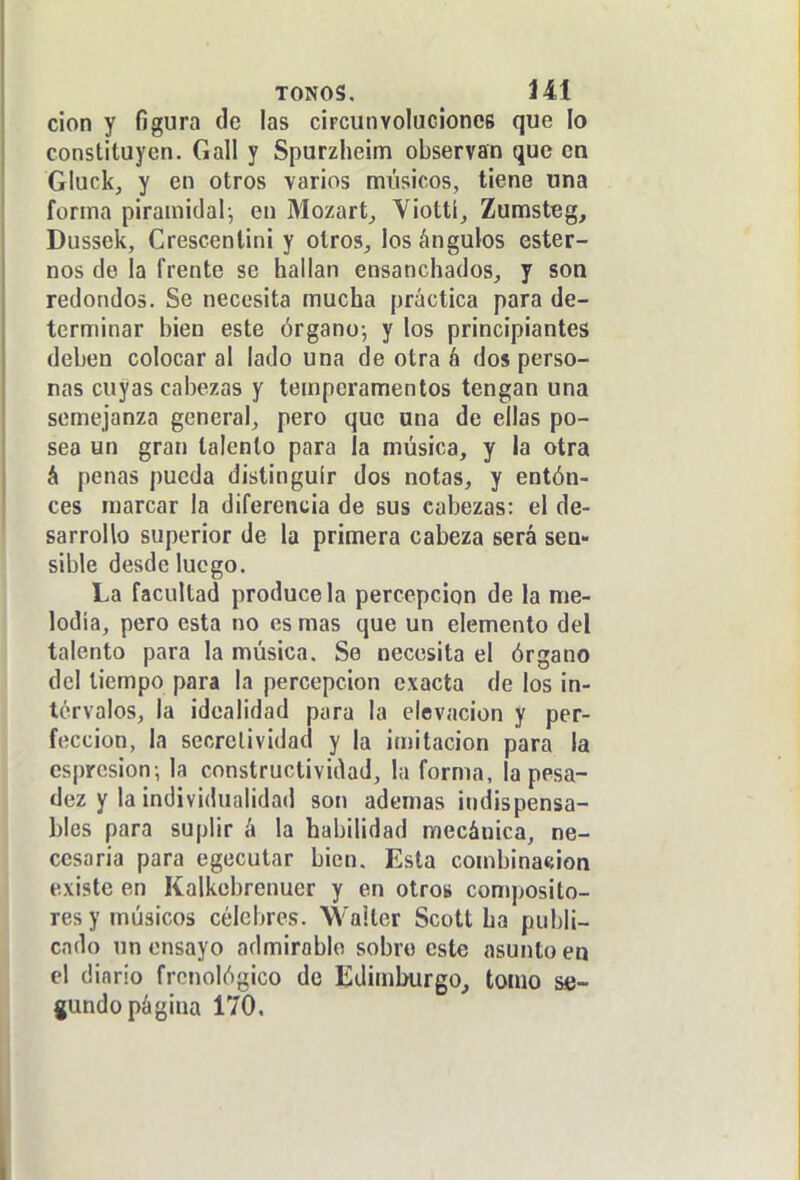 don y figura de las ciFcunvoluciones que lo constituyen. Gall y Spurzheim observan que en Gluck, y en otros varios músicos, tiene una forma piramidal-, en Mozart^ Yiottí, Zumsteg, Dussek, Crescenlini y olros^, los ángulos ester- nos de la frente se hallan ensanchados, y son redondos. Se necesita mucha práctica para de- terminar bien este órgano; y los principiantes deben colocar al lado una de otra á dos perso- nas cuyas cabezas y temperamentos tengan una semejanza general, pero que ana de ellas po- sea un gran talento para la música, y la otra á penas pueda distinguir dos notas, y entón- ces marcar la diferencia de sus cabezas: el de- sarrollo superior de la primera cabeza será sen- sible desde luego. La facultad prodúcela percepción de la me- lodía, pero esta no es mas que un elemento del talento para la música. Se necesita el órgano del tiempo para la percepción exacta de los in- tervalos, la idealidad para la elevación y per- fección, la sccrelividad y la imitación para la csprcsion; la constructividad, la forma, la pesa- dez y la individualidad son ademas indispensa- bles para suplir á la habilidad mecánica, ne- cesaria para egecutar bien. Esta combina«¡on existe en Kalkebrenuer y en otros composito- res y músicos célebres. Walter Scott ha publi- cado un ensayo admirable sobro este asunto en el diario frenológico de Edimburgo, tomo se- gundo página 170,