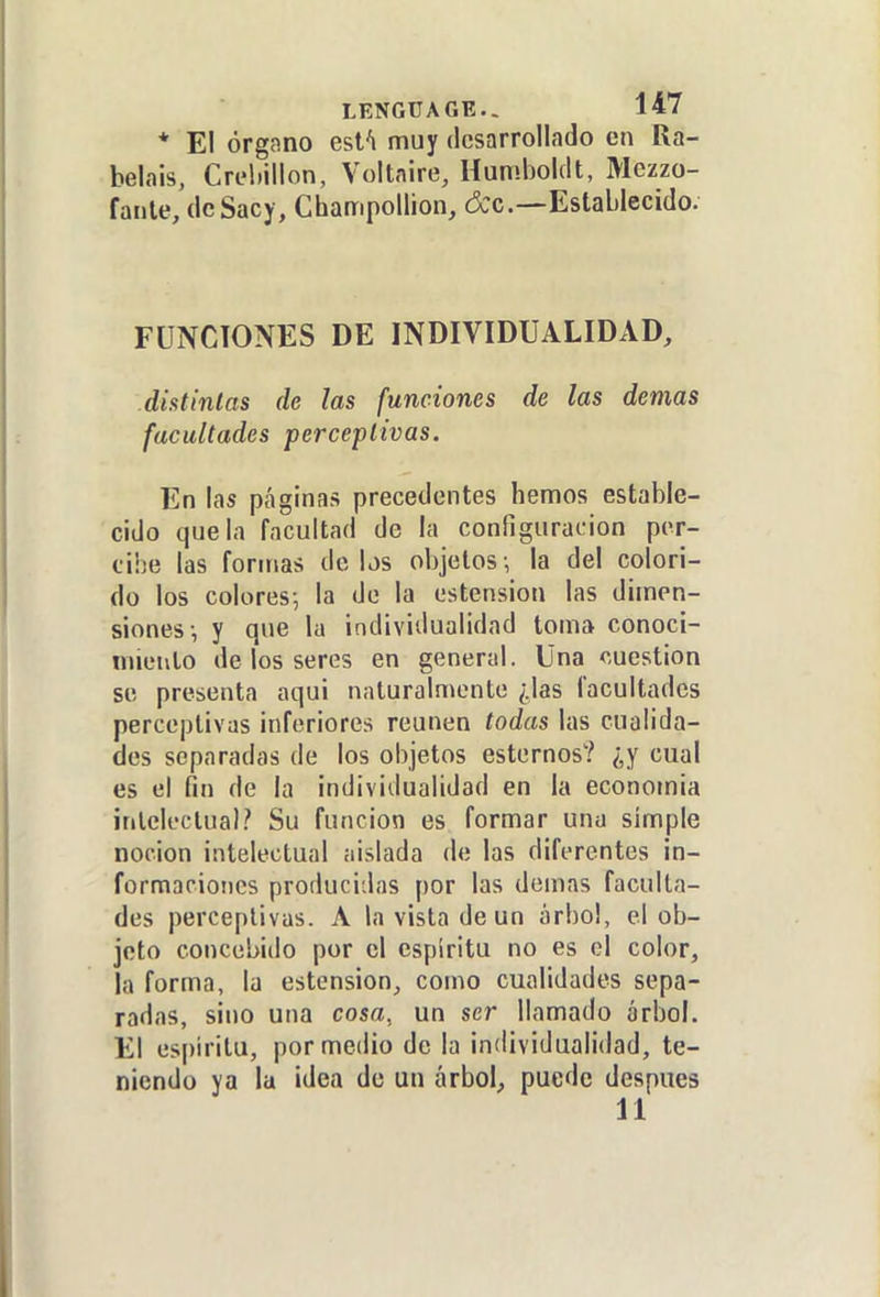 * El órgano esfi muy desarrollado en Ra- belais, Creliillon, Voitnire, Humboldt, Mczzo- faiile, de Sacy, Champollion, &c.—Establecido. FUNCIONES DE INDIVIDUALIDAD, diatinlas de las funciones de las demás facultades perceptivas. En las páginas precedentes hemos estable- cido que la facultad de la configuración per- ciÍ5e las formas délos objetos-, la del colori- do los colores-, la de la ostensión las dimen- siones-, y que la individualidad toma conoci- miento de los seres en general. Una cuestión se presenta aqui naturalmente ¿las facultades perceptivas inferiores reúnen todas las cualida- des separadas de los objetos estemos? ¿y cual es el fin de la individualidad en la economia intelectual? Su función es formar una simple noción intelectual aislada de las diferentes in- formaciones producidas por las demás faculta- des perceptivas. A la vista de un árbol, el ob- jeto concebido por el espíritu no es el color, la forma, la estension, como cualidades sepa- radas, sino una cosa, un ser llamado árbol. El espíritu, por medio de la individualidad, te- niendo ya la idea de un árbol, puede después 11