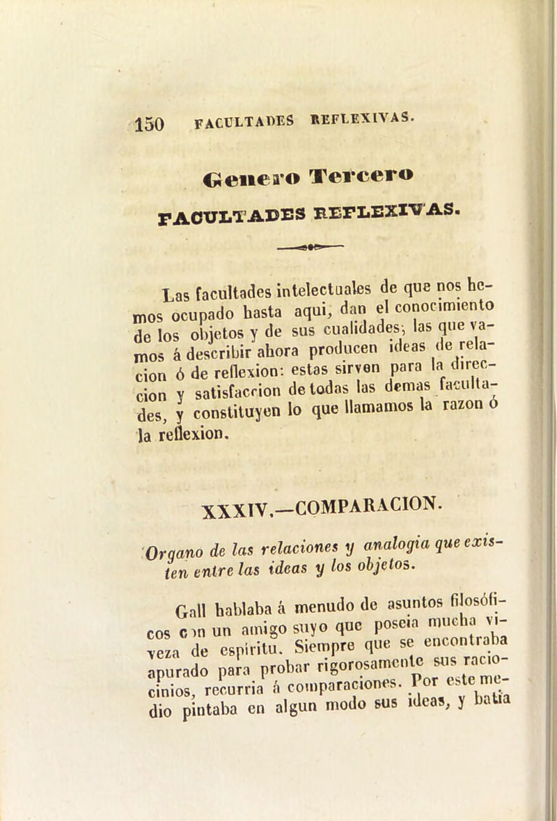 Oeiiea o Tercero PAOÜLTAUES REFLEXIVAS. Las facultades intelectuales de que nos he- mos ocupado hasta aqui, dan el conocm.enlo de los objetos y de sus cualidades, las que va- mos á describir ahora producen .deas de rela- ción ó de renexion: estas sirven para la direc- ción y satisfacción de todas las demás faculta- des, y constituyen lo que llamamos la razón o la reflexión. XXXTV.—COMPARACION. Orqano de las relaciones y analogía que exis- ten éntrelas ideas y los objetos. Gall hablaba á menudo de asuntos filosófi- cos cin un amigo suyo que poseía mucha íeza de espíritu. Siempre que se encontraba : urado pan probar rigorosamente sus racio- cinios, recurría á comparaciones. .^^^^ v b'ía dio pintaba en algún modo sus ideas, y batía