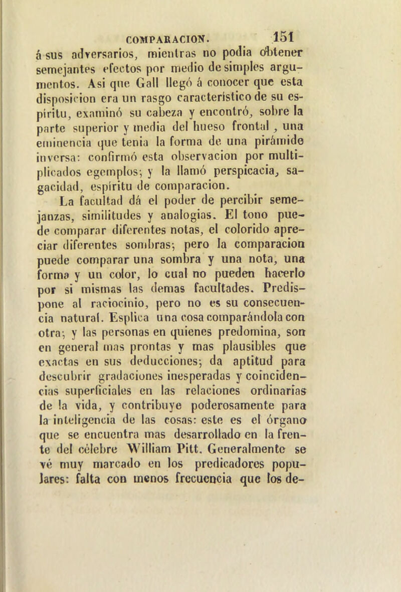 á sus adversarios, mieiilras no podia ofljtener semejantes efectos por nnedio de simples argu- mentos. Asi que Gall llegó á conocer que esta disposic ión era un rasgo característico de su es- píritu, examinó su cabeza y encontró, sobre la parte superior y media del hueso frontal , una eminencia que tenia la forma de una piráuiide inversa: confirmó esta observación por multi- plicados egemplos; y la llamó perspicacia, sa- gacidad, espíritu de comparación. La facultad dá el poder de percibir seme- janzas, similitudes y analogias. El tono pue- de comparar diferentes notas, el colorido apre- ciar diferentes sombras-, pero la comparación puede comparar una sombra y una nota, una forma y un color, lo cual no pueden hacerlo por si mismas las demás facultades. Predis- pone al raciocinio, pero no es su consecuen- cia natural. Esplica una cosa comparándola con otra-, y las personas en quienes predomina, son en general mas prontas y mas plausibles que exactas en sus deducciones; da aptitud para descubrir gradaciones inesperadas y coinciden- cias superficiales en las relaciones ordinarias de la vida, y contribuye poderosamente para la inteligencia de las cosas: este es el órgano que se encuentra mas desarrollado en la fren- te del célebre William Pitt. Generalmente se vé muy marcado en los predicadores popu- lares: falta con menos frecuencia que los de-
