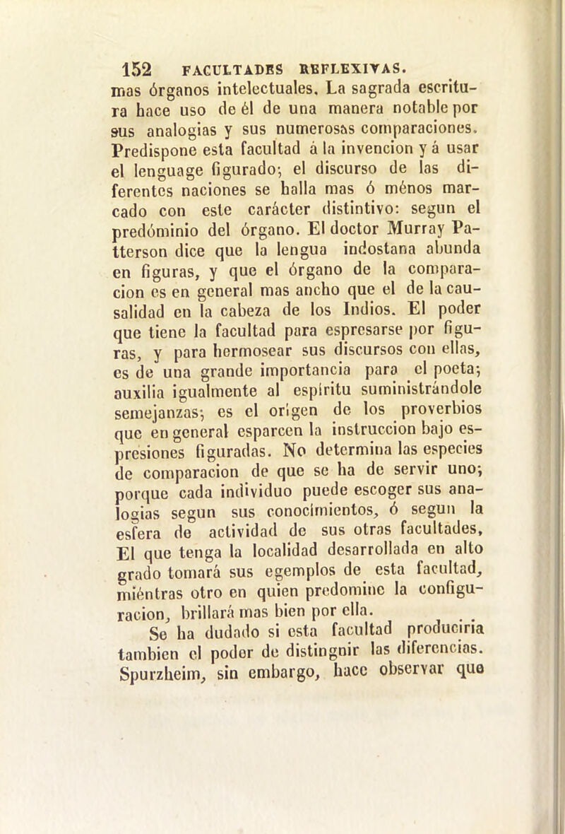 mas órganos intelectuales. La sagrada escritu- ra hace uso de él de una manera notable por sus analogias y sus numerosas comparaciones. Predispone esta facultad a la invención y á usar el lenguage figurado-, el discurso de las di- ferentes naciones se halla mas ó ménos mar- cado con este carácter distintivo: según el predominio del órgano. El doctor Murray Pa- tterson dice que la lengua indostana abunda en figuras, y que el órgano de la compara- ción es en general mas ancho que el de la cau- salidad en la cabeza de los Indios. El poder que tiene la facultad para espresarse por figu- ras, y para hermosear sus discursos con ellas, es de una grande importancia para el poeta-, auxilia igualmente al espíritu suministrándole semejanzas-, es el origen de los proverbios que en general esparcen la instrucción bajo es- presiones figuradas. No determina las especies de comparación de que se ha de servir uno; porque cada individuo puede escoger sus ana- logias según sus conocimientos, ó según la esfera de actividad de sus otras facultades. El que tenga la localidad desarrollada en alto grado tomará sus egemplos de esta facultad, miéntras otro en quien predomine la configu- ración, brillará mas bien por ella. So ha dudado si esta facultad produciria también el poder de distinguir las diferencias. Spurzheim, sin embargo, hace observar que