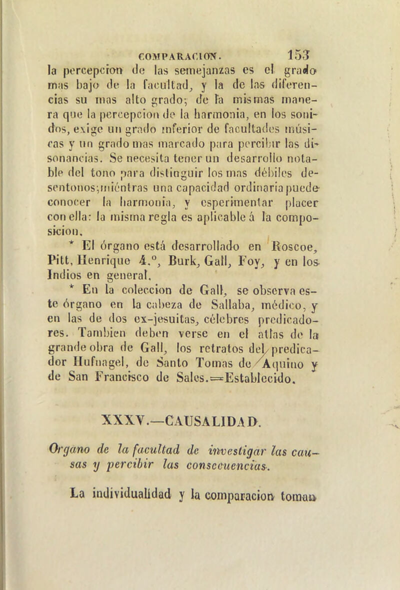 la percepción de las semejanzas es el graáo mas bajo de la faciillad^ y la de las dileren- cias su mas alto grado-, de Ta mismas mane- ra que la percepción de la harmonía, en los soni- dos, exige un grado inferior de facultados músi- cas y un grado mas marcado para percibir las di- sonancias. Se necesita tener un desarrollo nota- ble del tono para distinguir los mas débiles de- sentonos-,ni¡óntras una capacidad ordinaria puede- conocer la liarmonia, y esperimenlar placer con ella: la misma regla es aplicable á la compo- sicioo. * El órgano está desarrollado en Roscoe, Pitt, líenriquo 4.°, Burk, Gall, Foy, y en Ios- Indios en general. * En la colección de Gal!, se observa es- te órgano en la cabeza de Sallaba^ módico, y en las de dos ex-jesuitas^ célebres predicado- res. También deben verse en el alias de la grande obra de Gall, los retratos det predica- de San Francisco de Sales.^Establecido. XXXV .—CAUSA LID A a Organo de la facultad de investigar las cau- sas y percibir las consecuencias^. La individualidad y la comparación toma»
