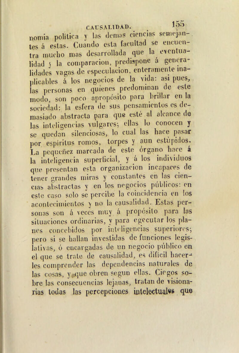 CAUSALIDAD. nomia polilica y las .lomi.s ciencias semrjon- tes á estas. Cuando csla facultad se encuen- tra mucho roas desarrollada que la oi/entua- lidad S la comparación, predispone a genera- lidades vagas de especulación, enteramenle ma- nJicables á los negocios de la vida: asi pues, las personas en quienes prcdomman de este modo, son poco apropósito para brdlar en la sociedad: la esfera de sus pensamientos es de- masiado abstracta para que esté al alcance do las inteligencias vulgares-, ellas lo conocen y se quedan silenciosas, lo cual las hace pasar por espíritus romos, torpes y aun estupidos. La pequenez marcada de este órgano hace i la inteligencia superficial, y ¡x los individuos que presentan esta organización incapaces de tener grandes miras y constantes en las cien- cias abstractas y en los negocios públicos: en eslo caso solo se percibe la coincidencia en los acontecimientos y no la causalidad. Estas per- sonas son h veces muy á propósito para las situaciones ordinarias, y para egccutar los pla- nes concebidos por inteligencias superiores-, pero si se hallan investidas de funciones legis- lativas, ó encargadas de un negocio público en el que se trato de causalidad, es difícil hacer-» les comprender las dependencias naturales de las cosas, y^qne obren según ellas. Ciegos so- bre las consecuencias lejanas, tratan de visiona- rias todas las percepciones ijjlcleclualw que