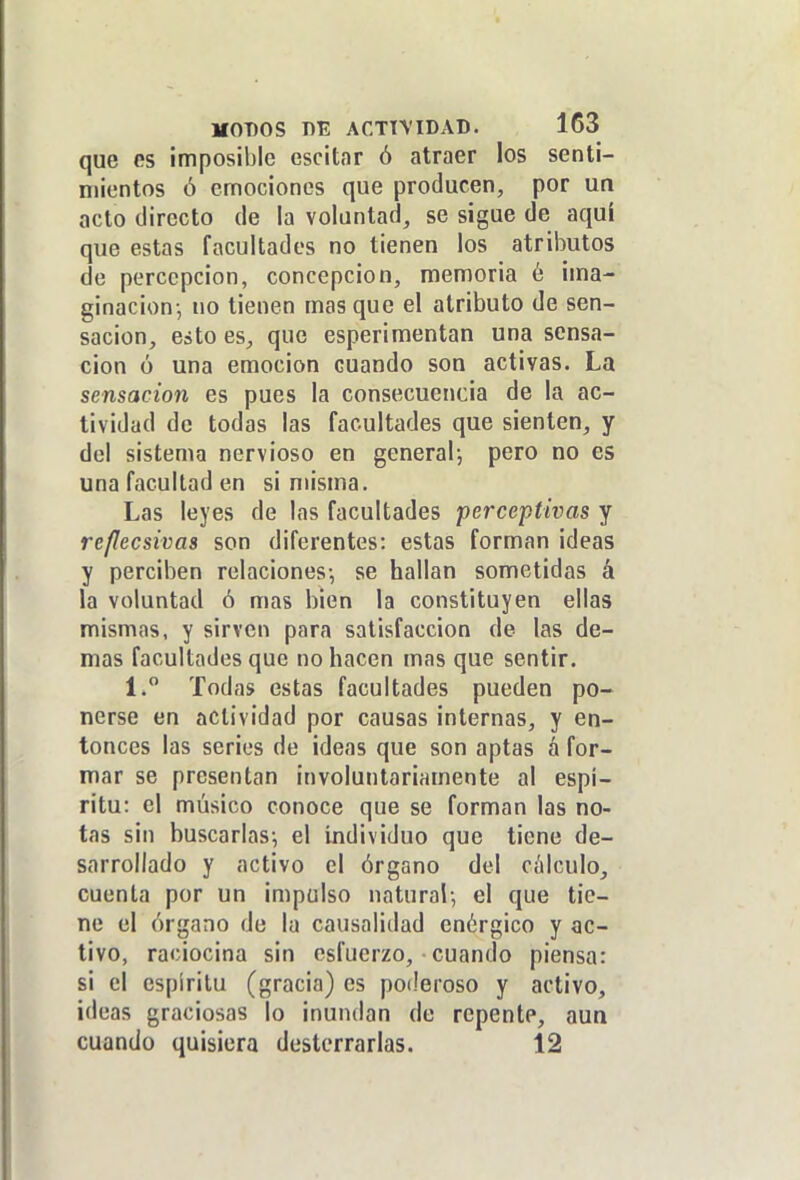 que es imposible escitar ó atraer los senti- mientos ó emociones que producen, por un acto directo de la voluntad, se sigue de aquí que estas facultades no tienen los atributos de percepción, concepción, memoria é ima- ginación-, no tienen mas que el atributo de sen- sación, esto es, que esperimentan una sensa- ción ó una emoción cuando son activas. La sensación es pues la consecuencia de la ac- tividad de todas las facultades que sienten, y del sistema nervioso en general-, pero no es una facultad en si misma. Las leyes de las facultades perceptivas y re/lecsivas son diferentes: estas forman ideas y perciben relaciones-, se hallan sometidas á la voluntad ó mas bien la constituyen ellas mismas, y sirven para satisfacción de las de- mas facultades que no hacen mas que sentir. 1. Todas estas facultades pueden po- nerse en actividad por causas internas, y en- tonces las series de ¡deas que son aptas á for- mar se presentan involuntariamente al espí- ritu: el músico conoce que se forman las no- tas sin buscarlas-, el íjidividuo que tiene de- sarrollado y activo el órgano del cíilculo, cuenta por un impulso natural-, el que tie- ne el órgano de la causalidad enérgico y ac- tivo, raciocina sin esfuerzo, cuando piensa: si el espíritu (gracia) es poderoso y activo, ideas graciosas lo inundan de repente, aua cuando quisiera desterrarlas. 12