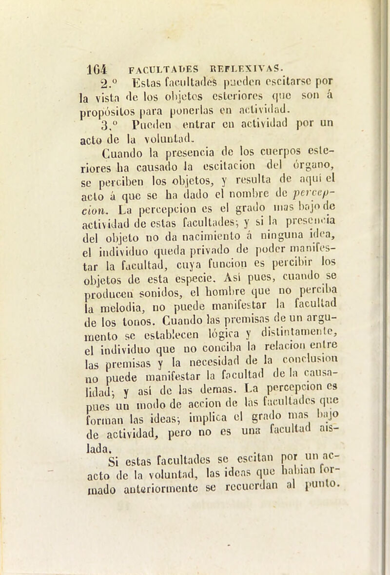 2. ° Estas f.H'.iiltaflos pueden escitarsc por la vista <\c los objetos csteriores que son á propósitos para ponerlas en actividad. 3,  Pueden entrar en actividad por un acto de la voluntad. Cuando la presencia de los cuerpos esle- riores ha causado la escitacion del órgano, se perciben los objetos, y resulta de aquí el acto á que se ha dado el nombre de percep- ción. La percepciones el grado mas bajo de actividad de estas facultades-, y si la presen.-ia del objeto no da nacimiento á ninguna idea, el individuo queda privado de poder manifes- tar la facultad, cuya función es percibir los objetos de esta especie. Asi pues, cuando se producen sonidos, el hombre que no percdia la raelodia, no puede manifestar la facultad de los tonos. Cuando las premisas de un argu- mento se establecen lógica y distintamente, el individuo que no conciba la relación entre las premisas y la necesidad de la conclusión no puede manifestar la facultad de la causa- lidad; Y así de las demás. La percepción es pues un modo de acción de las facultades que forman las ideas-, implica el grado mas bajo de actividad, pero no es una facultad ais- lada. Si estas facultades se escitan por un ac- acto de la voluntad, las ideas que habían [or- inado anteriormente se recuerdan al punto.