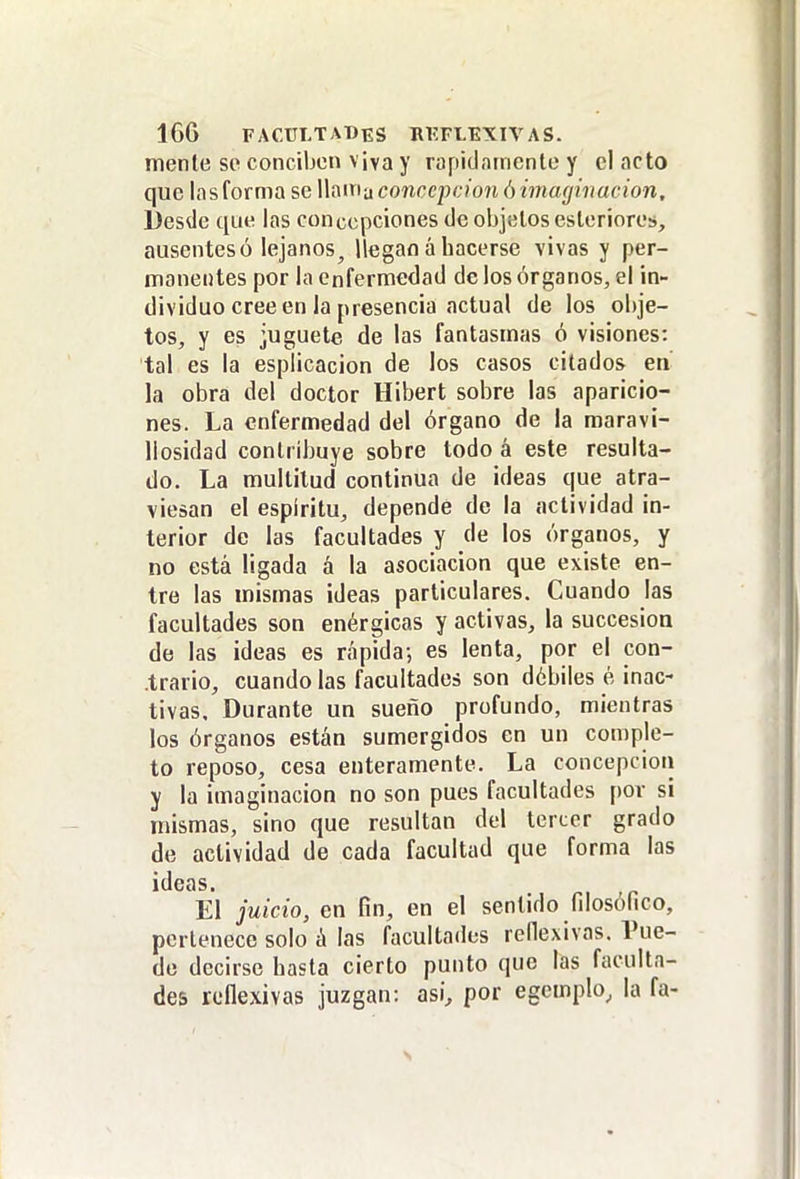 mente se conciben viva y rapiclnmcnle y el acto que las forma se llauia concepción ó imaginación. Desde que las concepciones de objetos esleriores, ausentes ó lejanos, llegan á hacerse vivas y per- manentes por la enfermedad de los órganos, el in- dividuo cree en la presencia actual de los obje- tos, y es juguete de las fantasmas ó visiones: tal es la esplicacion de los casos citados en' la obra del doctor Hibert sobre las aparicio- nes. La enfermedad del órgano de la maravi- llosidad contribuye sobre todo á este resulta- do. La multitud continua de ideas que atra- viesan el espíritu, depende de la actividad in- terior de las facultades y de los órganos, y no está ligada á la asociación que existe en- tre las mismas ideas particulares. Cuando las facultades son enérgicas y activas, la succesioa de las ¡deas es rápida-, es lenta, por el con- trario, cuando las facultades son débiles é inac- tivas. Durante un sueño profundo, mientras los órganos están sumergidos en un comple- to reposo, cesa enteramente. La concepción y la imaginación no son pues facultades por si mismas, sino que resultan del tercer grado de actividad de cada facultad que forma las ideas. El juicio, en fin, en el sentido fdosófico, pertenece solo á las facultados reHexivas. Pue- de decirse hasta cierto punto que las faculta- des reflexivas juzgan: así^ por egemplo, la fa-