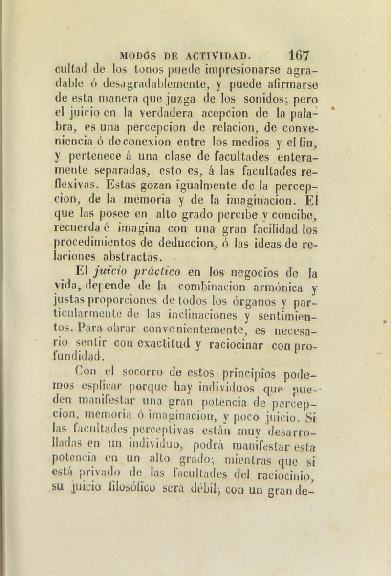 cuitad (Je los tonos puede impresionarse agra- dable ó desagradablemente, y puede afirmarse de esta manera que juzga de los sonidos-, pero el juirio en la verdadera acepción de la pala- bra, es una percepción de relación, de conve- niencia ó deconexion entre los medios y el fin, y pertenece á una clase de facultades entera- mente separadas, esto es, á las facultades re- flexivos. Estas, gozan igualmente de la percep- cioiv, de la memoria y de fa imaginación. El que las posee en alto grado percibe y concibe, recuerda é imagina con una gran facilidad los procedimientos de deducción., ó las ideas de re- laciones abstractas. El jmcio práctico en los negocios de la vida, depende de ta combinación armónica y justas proporciones de todos los órganos y par- ticularmente de las inclinaciones y sentimien- tos. Para obrar convenientemente, es necesa- rio sentir con exactitud y raciocinar con pro- fundidad. Con el socorro de estos principios pode- rnos espticar porque hay individuos que «lue- den manifestar una gran potencia de percep- ción, memoria ó imaginación, y poco juicio. Sr las facultades perceptivas están muy desarro- lladas en un individuo, podrá manifestar esta potencia en un alto grado-, mientras que sí está ¡irivado de las facultades del raciocinio, su ¿uicio lílobülicü será débilj con un gran de-