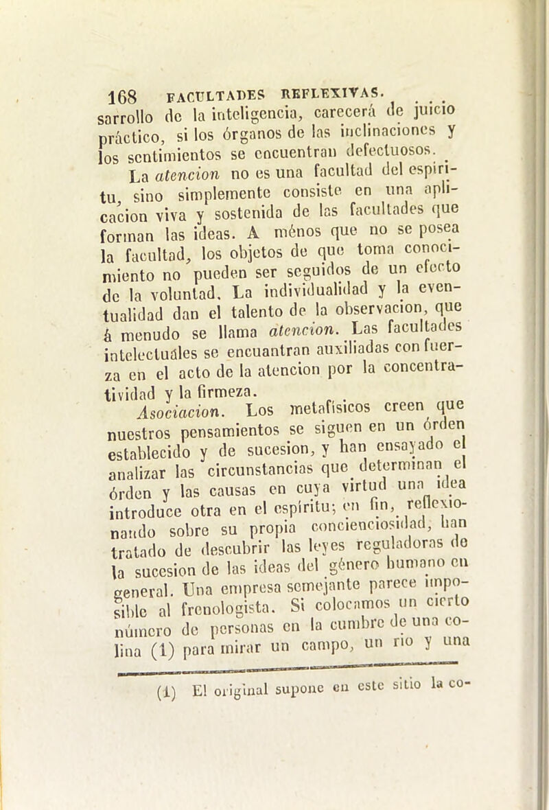 sarrollo de la inteligencia, carecerá de juicio práctico, si los órganos de las inclinaciones y los sentimientos se encuentran defectuosos. _ La atención no es una facultad del espíri- tu sino simplemente consiste en una apli- cación viva y sostenida de las facultades que forman las ideas. A ménos que no se posea la facultad, los objetos de que toma conoci- miento no pueden ser seguidos de un electo de la voluntad. La individualidad y la even- tualidad dan el talento de la observación que á menudo se llama atención. Las facultades intelectuáles se encuantran auxiliadas conluer- za en el acto de la atención por la concentra- tividad y la firmeza. Asociación. Los metafisicos creen que nuestros pensamientos se siguen en un orden establecido y de sucesión, y han ensayado e analizar las circunstancias que determinan el órden y las causas en cuya virtud una idea introduce otra en el espíritu-, en fin, reflcxio- nattdo sobre su propia concienciosi.lad, han tratado de descubrir las leyes reguladoras do la sucesión de las ideas del género bumano en general. Una empresa semejante parece iinpo- siblc al frenologista. Si colocamos un cierto número de personas en la cumbre de una co- lina (1) para mirar un campo, u r'o y una (1) E! original supone eu este sitio la co-