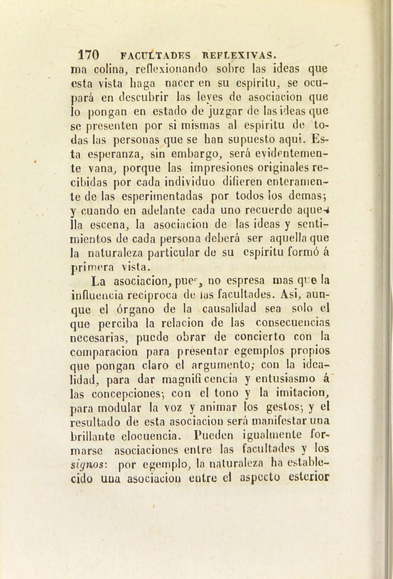 ma colina, reflexiotiando sobre las ideas que esta vista haga nacer en su espíritu, se ocu- pará en descubrir las leyes de asociación que lo pongan en estado de juzgar de las ideas que se presenten por si mismas al espíritu de to- das las personas que se han supuesto aquí. Es- ta esperanza, sin embargo, será evidpntemen- te vana^ porque las impresiones originales re- cibidas por cada individuo difieren enteramen- te de las esperimentadas por todos ¡os demás; y cuando en adelante cada uno recuerde aque-4 lia escena, la asociación de las ideas y senti- mientos de cada persona deberá ser aquella que la naturaleza particular de su espíritu formó á primera vista. La asociacionj pue', no espresa mas qi:e la influencia reciproca de las facultades. A.si, aun- que el órgano de la causalidad sea solo el que perciba la relación de las consecuencias necesarias, puedo obrar de concierto con la comparación para presentar egemplos propios que pongan claro el argumento; con la idea- lidad, para dar magnificencia y entusiasmo á las concepciones-, con el tono y la imitación, para modular la voz y animar los gestos-, y el resultado de esta asociación será manifestar una brillante elocuencia. Pueden igualmente for- marse asociaciones entre las facultades y los signos: por egemplo, la naturaleza ha estable- cido uua asociación entre el aspecto esterior