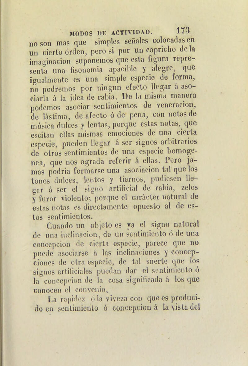 no son mas (jue simples señales colocadas en un cierto orden, pero si por un capricho déla imaginación suponemos que esta figura repre- senta una fisonomía apacible y alegre, que igualmente es una simple especie de forma, no podremos por ningún efecto llegar á aso- ciarla á la idea de rabia. De la misma manera podemos asociar sentimientos de veneración, de lástima, de afecto ó de pena, con notas de música dulces y lentas, porque estas notas, que escitan ellas mismas emociones de una cierta especie, pueden llegar á ser signos arbitrarios de otros sentimientos de una especie homogé- nea, que nos agrada referir á ellas. Pero ja- mas podria formarse una asociación tal que los tonos dulces, lentos y tiernos, pudiesen lle- gar á ser el signo artificial de rabia, zelos y furor violento-, porque el carácter natural de estas notas os directamente opuesto al de es- tos sentimientos. Cuando un objeto es ya el signo natural de una inclinaciun, de un sentimiento ó de una concepción de cierta especie, parece que no puede asociarse á las inclinaciones y concep- ciones de otra especie, de tal suerte que los signos artificiales puedan dar el sentimiento ó la concepción de la cosa significada á los que conocen el convenio. La rapidez ó la viveza con quR es produci- do en scnliuiieutü ó concepción á la vista del