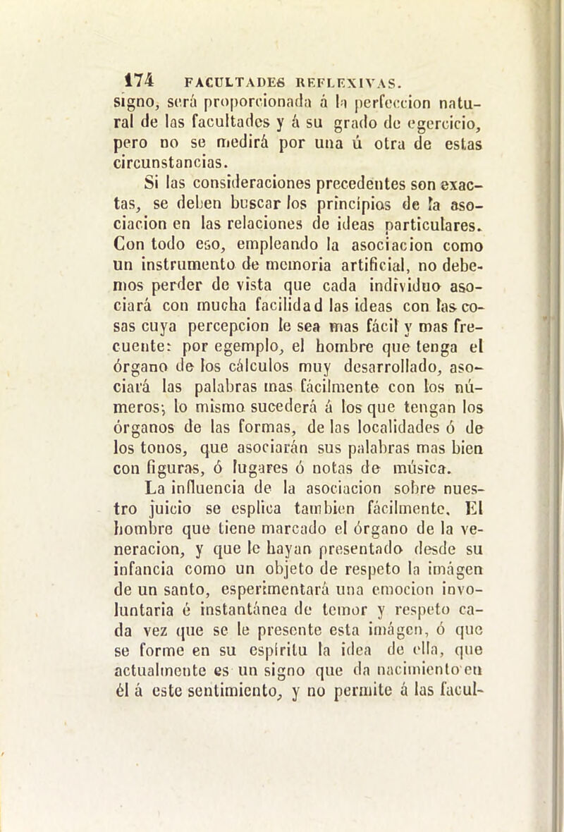 signo, será proporcionada á h perfección natu- ral de las facultades y á su grado de egercicio, pero no se medirá por una ú otra de estas circunstancias. Si las consideraciones precedentes son exac- tas, se deben buscar los principios de fa aso- ciación en las relaciones de ideas particulares. Con todo eso, empleando la asociación como un instrumento de memoria artificial, no debe- mos perder de vista que cada individuo aso- ciará con mucha facilidad las ideas con las co- sas cuya percepción le sea wias fácil y mas fre- cuente: por egemplo, el hombre que tenga el órgano de los cálculos muy desarrollado, aso- ciará las palabras mas fácilmente con los nú- meros-, lo mismo sucederá á los que tengan los órganos de las formas, de las localidades ó de los tonos, que asociarán sus palabras mas bien con figuras, ó fugares ó notas de música. La influencia de la asociación sobre nues- tro juicio se esplioa tambicn fácilmente. El hombre que tiene marcado el órgano de la ve- neración, y que le hayan presentado desde su infancia como un objeto de respeto la imagen de un santo, esperimentará una emoción invo- luntaria é instantánea de temor y respeto ca- da vez que se le presente esta in)ágci), ó que se forme en su espíritu la idea de olía, que actualmente es un signo que da naciuiienlo eti él á este sentimiento,, y no permite á las facul-