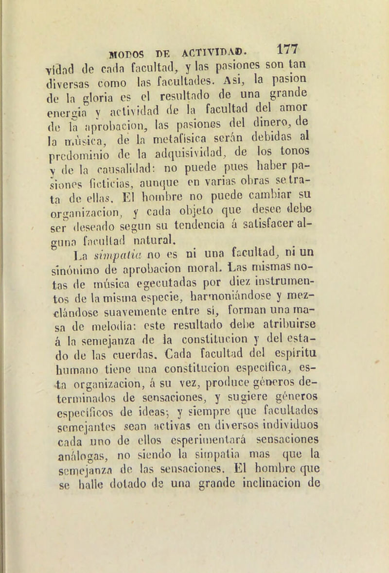 Yiand de cada facultad, y las pasiones son tan diversas como las facultades. Asi, la pasión de la gloria es el resultado de una grande enercia v actividad de la facultad del amor de la aprobación, las pasiones del dinero, de la iT.iisica, de la metafísica serán debidas al predominio de la adquisividad, de los tonos y de la causalidad: no puede pues haber pa- siones ficticias, aunque en varias obras se tra- ta de ellas. El hombre no puede cambiar su organización, y cada objeto que desee debe se^ (leseado según su tendencia á satisfacer al- guna fnciillad natural. La simpaiia no es ni una facultad, ni un sinónimo de aprobación moral. Las mismas no- tas de música egecutadas por diez instrumen- tos de la misma especie, harmoniándose y mez- clándose suavemente entre sí, forman una ma- sa de melodía: este resultado debe atribuirse á la semejanza de la constitución y del esta- do de las cuerdas. Cada facultad del espíritu humano tiene una constitución especifica, es- la organización, á su vez, produce géneros de- terminados de sensaciones, y sugiere géneros específicos de ideas-, y siempre que facultades semejantes sean activas en diversos individuos cada uno de ellos esperimentará sensaciones análogas, no siendo la simpatía mas que la semejanza de las sensaciones. El hombre que se halle dotado de una grande inclinación de