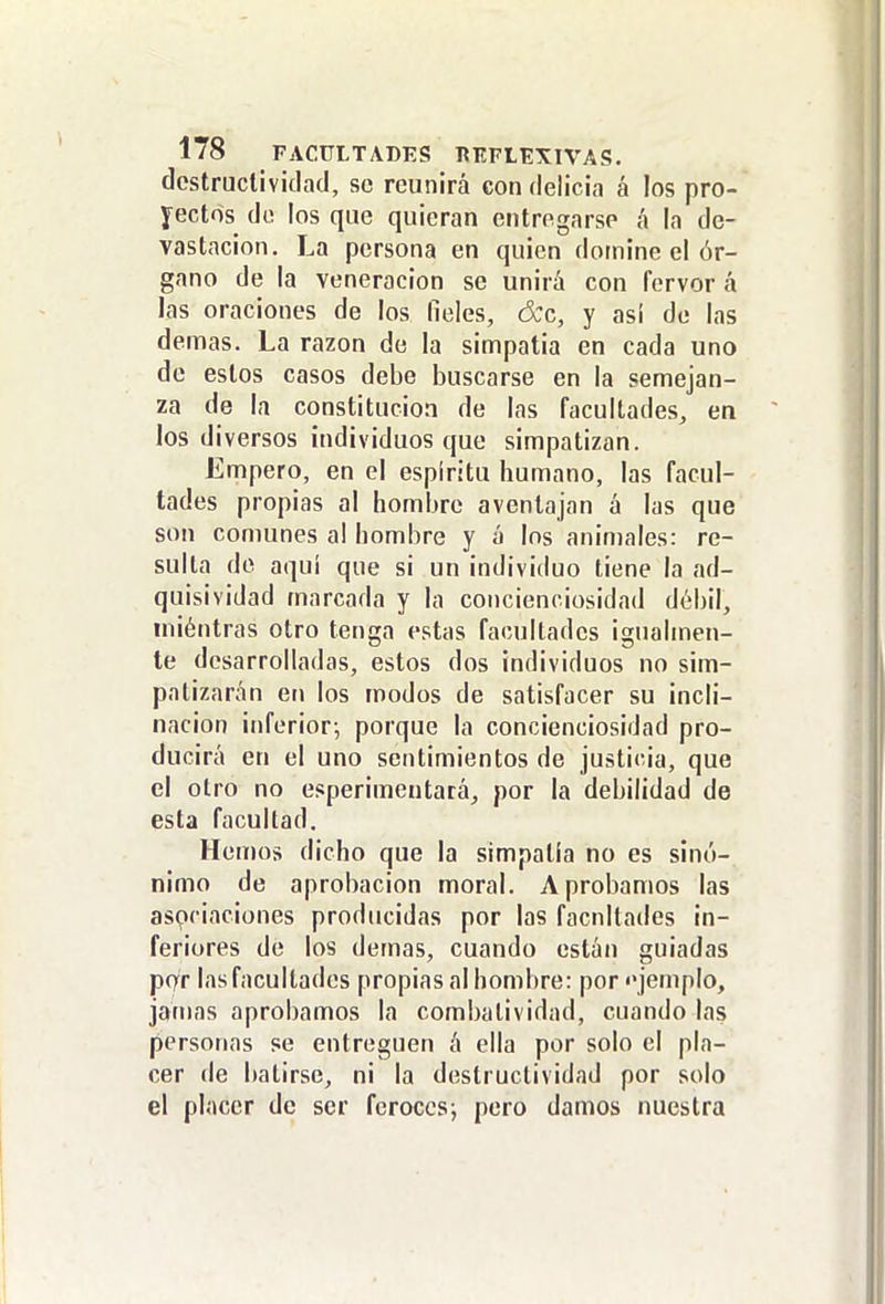 dcstrucliviclad, se reunirá con delicia á los pro- yectos do los que quieran entregarse á la de- vastación. La persona en quien domine el ór- gano de la veneración se unirá con fervor á las oraciones de los fieles, d;c, y así de las demás. La razón de la simpatia en cada uno de estos casos debe buscarse en la semejan- za de la constitución de las facultades, en los diversos individuos que simpatizan. Empero, en el espíritu humano, las facul- tades propias al hombre aventajan á las que son comunes a! hombre y á los animales: re- sulta do aquí que si un individuo tiene la ad- quisividad marcada y la concienoiosidad débil, iniéntras otro tenga estas facultades igualmen- te desarrolladas, estos dos individuos no sim- patizarán en los modos de satisfacer su incli- nación inferior-, porque la concienciosidad pro- ducirá en el uno sentimientos de justicia, que el otro no esperimentará, por la debilidad de esta facultad. Hen)os dicho que la simpatía no es sinó- nimo de aprobación moral. Aprobamos las asociaciones producidas por las facnllades in- feriores de los demás, cuando están guiadas por las facultades propias al hombre: por «'jemplo, jamas aprobamos la combatividad, cuando las personas se entreguen á ella por solo el pla- cer de batirse, ni la destructividad por solo el placer de ser ferocesj pero damos nuestra