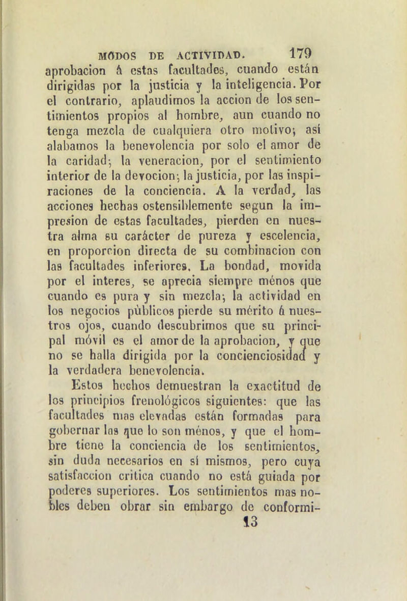 aprobación & estas facultades, cuando están dirigidas por la justicia y la inteligencia. Por el contrario, aplaudimos la acción de los sen- timientos propios al hombre, aun cuando no tenga mezcla de cualquiera otro molivoi asi alabamos la benevolencia por solo el amor de la caridad-, la veneración, por el sentimiento interior de la devoción-, la justicia, por las inspi- raciones de la conciencia. A la verdad^ las acciones hechas ostensiblemente según la im- presión de estas facultades, pierden en nues- tra alma su carácter de pureza y escelencia, en proporción directa de su combinación con las facultades inferiores. La bondad, movida por el interés, se aprecia siempre menos que cuando es pura y sin mezcla-, la actividad en los negocios públicos pierde su mérito 6 nues- tros ojos, cuando descubrimos que su princi- pal móvil es el amor de la aprobación, y que no se halla dirigida por la concienciosidací y la verdadera benevolencia. Estos hechos demuestran la exactitud de los principios frenológicos siguientes: que las facultades mas elevadas están formadas para gobernar las que lo son menos, y que el hom- bre tiene la conciencia de los sentimientos, sin duda necesarios en si mismos, pero cuya satisfacción critica cuando no está guiada por poderes superiores. Los sentimientos mas no- bles deben obrar sin embargo de conformi- 13
