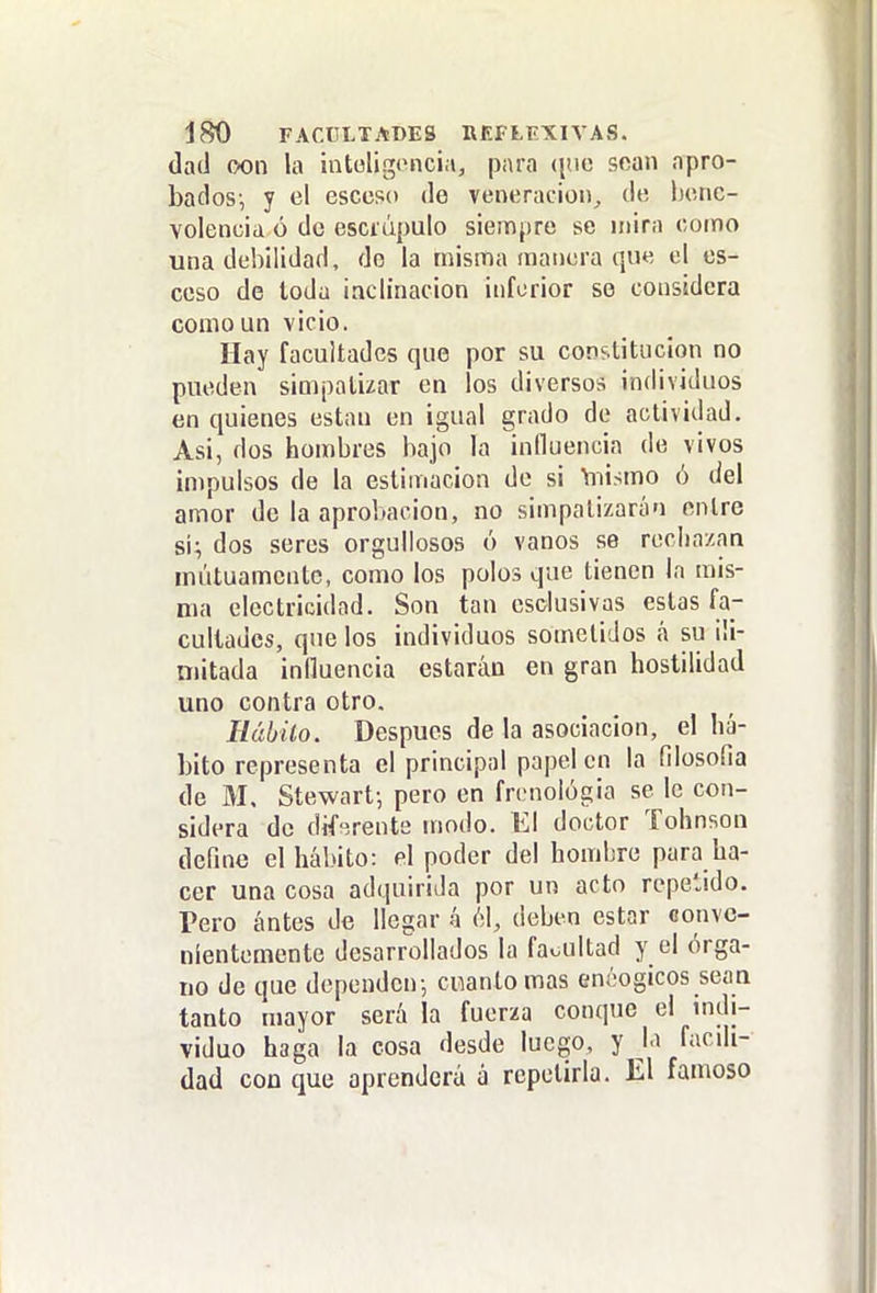 dad oon la intol¡g»>nci;i, para (jue sean apro- bados-, y el esceso de veneración, de henc- volencia ó de escrúpulo siempre se mira como una debilidad, do la misma manera que el es- ceso de toda ¡aclinacion inferior so considera como un vicio. Hay facultades que por su con?.litiic¡on no pueden simpatizar en los diversos individuos en quienes están en igual grado de actividad. Asi, dos hombres bajo la influencia de vivos impulsos de la estimación de si Yiiismo ó del amor de la aprobación, no simpatizarán entre si; dos seres orgullosos ó vanos se rechazan mutuamente, como los polos que tienen la mis- ma electricidad. Son tan csclusivas estas fa- cultades, que los individuos sometidos á su ili- mitada influencia estarán en gran hostilidad uno contra otro. Hábito. Después de la asociación, el há- bito representa el principal papel en la filosofia de M. Stewart-, pero en frenológia se le con- sidera de dff'írents modo. El doctor Tohnson define el hábito: el poder del hombre para ha- cer una cosa adquirida por un acto repelido. Pero antes de llegar á 61, deben estar conve- nientemente desarrollados la faoultad y el órga- no de que dependen; cnanto mas enéogicos sean tanto mayor será la fuerza conque el mdi- viduo haga la cosa desde luego, y la facdi- dad con que aprenderá á repetirla. El famoso