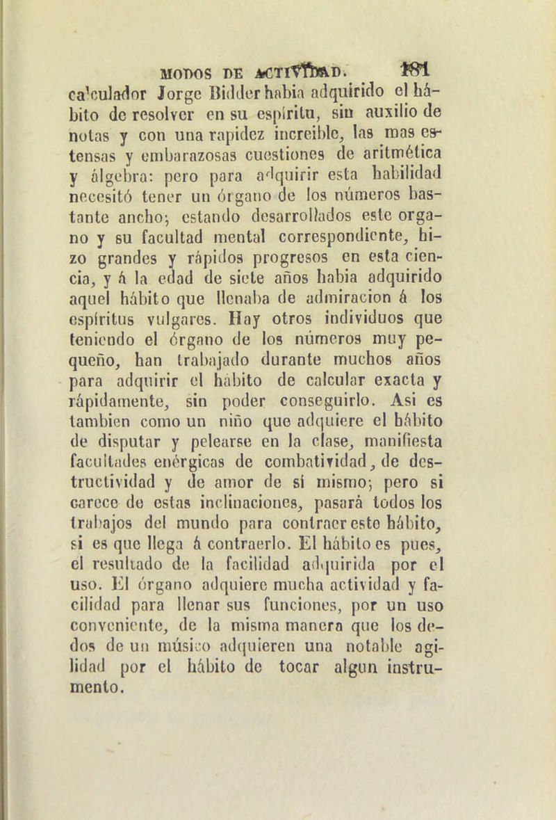 calculador Jorge Bidiler había adquirido el há- bito do resolver en su espíritu, siu auxilio de notas y con una rapidez increíble, las roas es- tensas y embarazosas cuestiones de aritmética y álgebra: pero para a^Iquirir esta habilidad necesitó tener un órgano de ios números bas- tante anchoi estando desarrollados este órga- no y BU facultad mental correspondiente, hi- zo grandes y rápidos progresos en esta cien- cia, y h la edad de siete años había adquirido aquel hábito que llcnai)a de admiración á los espíritus vulgares. Hay otros individuos que teniendo el órgano de los números muy pe- queño, han trabajado durante muchos años para adquirir el habito de calcular exacta y rápidamente, sin poder conseguirlo. Asi es también como un niño que adquiere el hábito de disputar y pelearse en la clase, manifiesta facultades enérgicas de combatividad, de des- tructividad y de amor de si mismo-, pero si carece de estas inclinaciones, pasará todos los trabajos del mundo para contraer esto hábito, si es que llega á contraerlo. El hábito es pues, el resultado de la facilidad adquirida por el uso. El órgano adquiere mucha actividad y fa- cilidad para llenar sus funciones, por un uso conveniente, de la misma manera que los de- dos de un músico ad(|u¡eren una notable agi- lidad por el hábito de tocar algún instru- mento.